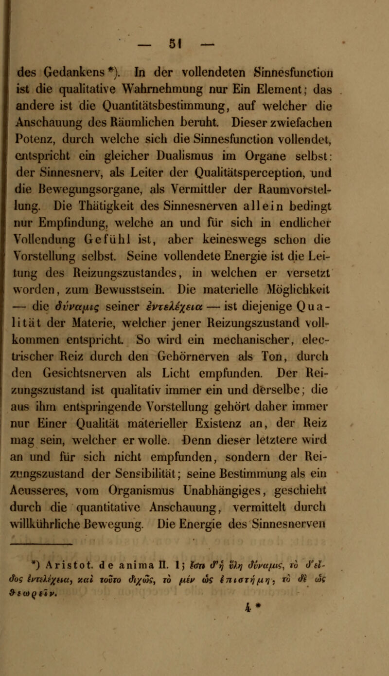 des Gedankens *). In der vollendeten Sinnesfunction ist die qualitative Wahrnehmung nur Ein Element | das andere ist die Quantitätsbestimmung, auf welcher die Anschauung des Raumlichen beruht. Dieser zwiefachen Potenz, durch welche sich die Sinnesfunction vollendet, entspricht ein gleicher Dualismus im Organe selbst: der Sinnesnerv, als Leiter der Qualitätsperception, und die Bewegungsorgane, als Vermittler der Raumvorstel- lung. Die Thätigkeit des Sinnesnerven allein bedingt nur Empfindung, welche an und für sich in endlicher Vollendung Gefühl ist, aber keineswegs schon die Vorstellung selbst. Seine vollendete Energie ist die Lei- tung des Reizungszustandes, in welchen er versetzt worden, zum Bewusstscin. Die materielle Möglichkeit — die dvvctfiig seiner svxsXexsict — ist diejenige Qua- lität der Materie, welcher jener Reizungszustand voll- kommen entspricht. So wird ein mechanischer, elec- trischer Reiz durch den Gehörnerven als Ton, durch den Gesichtsnerven als Licht empfunden. Der Rei- zungszustand ist qualitativ immer ein und derselbe; die aus ihm entspringende Vorstellung gehört daher immer nur Einer Qualität materieller Existenz an, der Reiz mag sein, welcher er wolle. Denn dieser letztere wird an und für sich nicht empfunden, sondern der Rei- zungszustand der Sensibilität; seine Bestimmung als ein Aeusseres, vom Organismus Unabhängiges, geschieht durch die quantitative Anschauung, vermittelt durch willkührliche ßew egung. Die Energie des Sinnesnerven *) Aristot. de animall. 1} ian cPjJ vir} Mva/us, rb dV- dog IvTiXixHUj mal iovto cfc/w?, to piu (ös imarrj^rj. to <fi wf 4*