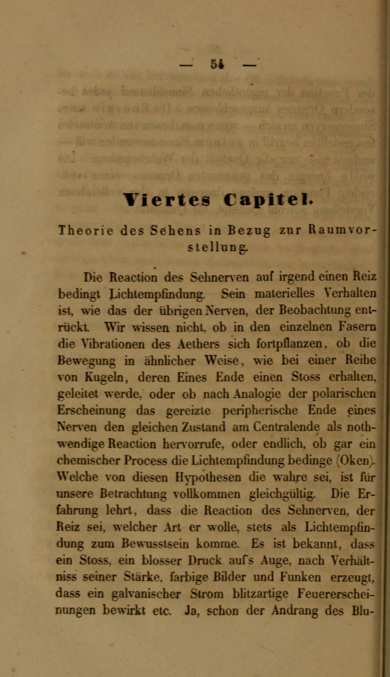 Viertes Capltel« Theorie des Sehens in Bezug zur Raum Vor- stellung. Die Reaction des Sehnerven auf irgend einen Reiz bedingt Lichtempfindung. Sein materielles Verhalten ist, wie das der übrigen Nerven, der Beobachtimg ent- rückt. Wir wissen nicht, ob in den einzelnen Fasern die Vibrationen des Aethers sich fortpflanzen, ob die Bewegung in ähnlicher Weise. wie bei einer Reihe von Kugeln, deren Eines Ende einen Stoss erhalten, geleitet werde, oder ob nach Analogie der polarischen Erscheinung das gereizte peripherische Ende eines Nerven den gleichen Zustand am Centralende als not- wendige Reaction hervorrufe, oder endlich, ob gar ein chemischer Process die Lichtempfindung bedinge 'Oken ~ Welche von diesen Hypothesen die wahre sei, ist für unsere Betrachtung vollkommen gleichgültig. Die Er- fahrung lehrt, dass die Reaction des Sehnerven, der Reiz sei. welcher Art er wolle, stets als Lichtempfin- dung zum Bewusstsein komme. Es ist bekannt, d ein Stoss. ein blosser Druck aufs Auge, nach Verhält- niss seiner Stärke, farbige Bilder und Funken erzeugt, dass ein galvanischer Strom blitzartige Feuererschei- nungen bewirkt etc. Ja, schon der Andrang des Blu-