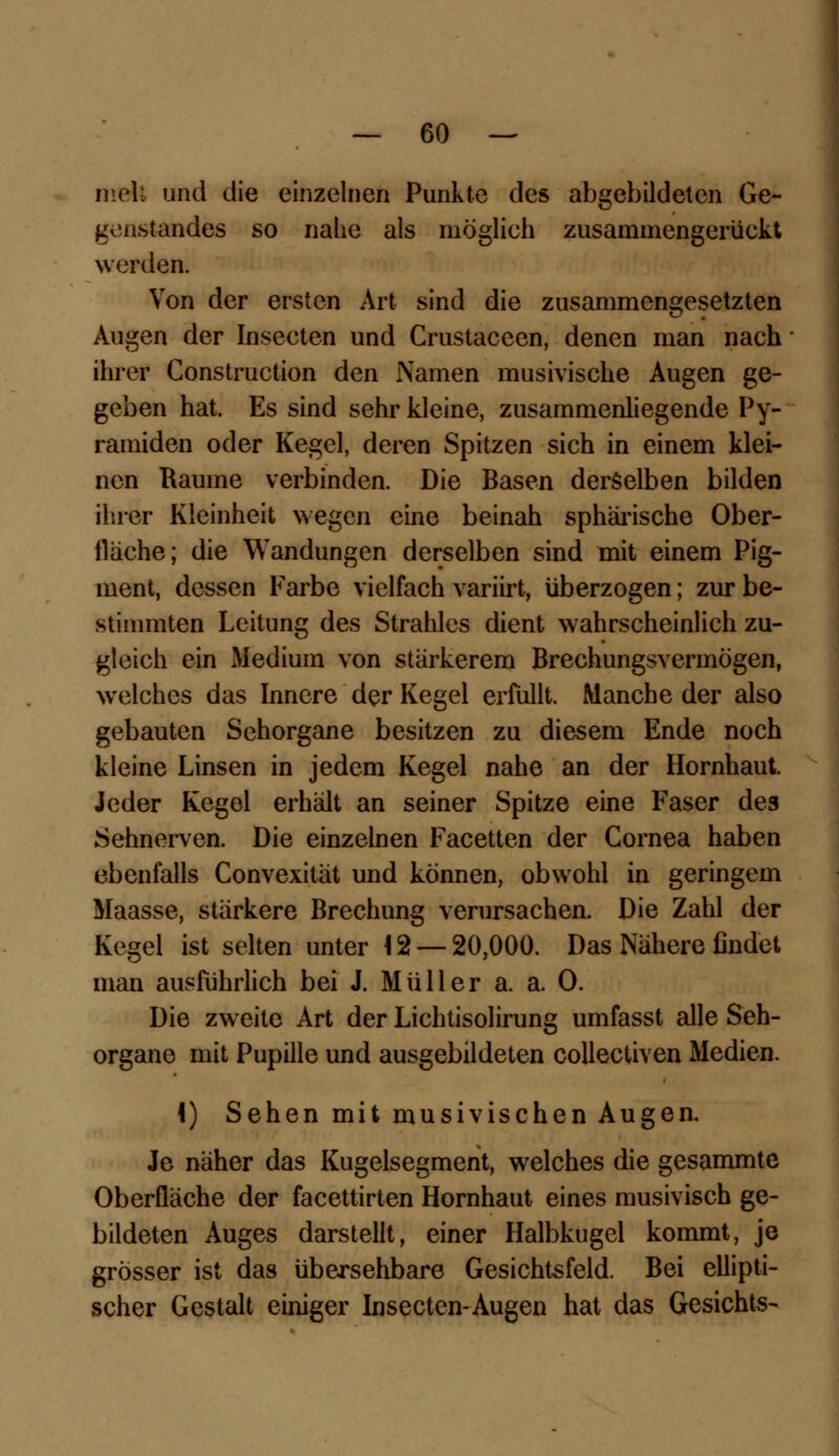 melt und die einzelnen Punkte des abgebildeten Ge- genstandes so nahe als möglieh zusammengerückt werden. Von der ersten Art sind die zusammengesetzten Augen der Inseeten und Crustaceen, denen man nach ihrer Construction den Namen musivische Augen ge- geben hat. Es sind sehr kleine, zusammenliegende Py- ramiden oder Kegel, deren Spitzen sich in einem klei- nen Räume verbinden. Die Basen derselben bilden ihrer Kleinheit wegen eine beinah sphärische Ober- fläche; die Wandungen derselben sind mit einem Pig- ment, dessen Farbe vielfach variirt, überzogen; zur be- stimmten Leitung des Strahles dient wahrscheinlich zu- gleich ein Medium von stärkerem Brechungsvermögen, welches das Innere der Kegel erfüllt. Manche der also gebauten Sehorgane besitzen zu diesem Ende noch kleine Linsen in jedem Kegel nahe an der Hornhaut. Jeder Kegel erhält an seiner Spitze eine Faser des Sehnerven. Die einzelnen Facetten der Cornea haben ebenfalls Convexität und können, obwohl in geringem Maasse, stärkere Brechung verursachen. Die Zahl der Kegel ist selten unter 12 — 20,000. Das Nähere findet man ausführlich bei J. Müller a. a. O. Die zweite Art der Lichtisolirung umfasst alle Seh- organe mit Pupille und ausgebildeten collecüven Medien. 4) Sehen mit musivischen Augen. Je näher das Kugelsegment, welches die gesammte Oberfläche der facettirten Hornhaut eines musivisch ge- bildeten Auges darstellt, einer Halbkugel kommt, je grösser ist das übersehbare Gesichtsfeld. Bei ellipti- scher Gestalt einiger Inseeten-Augen hat das Gesichts-