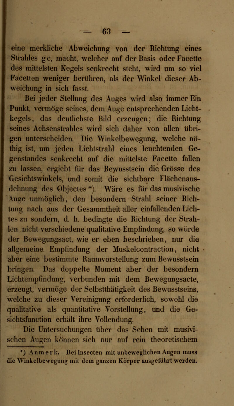 eine merkliche Abweichung von der Richtung eines Strahles g c, macht, welcher auf der Basis oder Facette des mittelsten Kegels senkrecht steht, wird um so viel Facetten weniger berühren, als der Winkel dieser Ab- weichung in sich fasst. Bei jeder Stellung des Auges wird also immer Ein Punkt, vermöge seines, dem Auge entsprechenden Licht- kegels , das deutlichste Bild erzeugen; die Richtung seines Achsenstrahles wird sich daher von allen übri- gen unterscheiden. Die Winkelbewegung, welche nö- thig ist, um jeden Lichtstrahl eines leuchtenden Ge- genstandes senkrecht auf die mittelste Facette fallen zu lassen, ergiebt für das Bewusstsein die Grösse des Gesichtswinkels, und somit die sichtbare Flächenaus- dehnung des Objectes *). Wäre es für das musivische Auge unmöglich, den besondern Strahl seiner Rich- tung nach aus der Gesammtheit aller einfallenden Lich- tes zu sondern, d. h. bedingte die Richtung der Strah- len nicht verschiedene qualitative Empfindung, so würde der Bewegungsact, wie er eben beschrieben, nur die allgemeine Empfindung der Muskelcontraction, nicht aber eine bestimmte Raumvorstellung zum Bewusstsein bringen. Das doppelte Moment aber der besondern Lichtempfindung, verbunden mit dem Bewegungsacte, erzeugt, vermöge der Selbsttätigkeit des Bewusstseins, welche zu dieser Vereinigung erforderlich, sowohl die qualitative als quantitative Vorstellung, und die Ge- sichtsfunetion erhält ihre Vollendung. Die Untersuchungen über das Sehen mit musivi- schen Augen können sich nur auf rein theoretischem *) Anmerk. Beilnsecten mit unbeweglichen Augen muss die Winkelbewegung mit dem ganzen Körper ausgeführt werden.