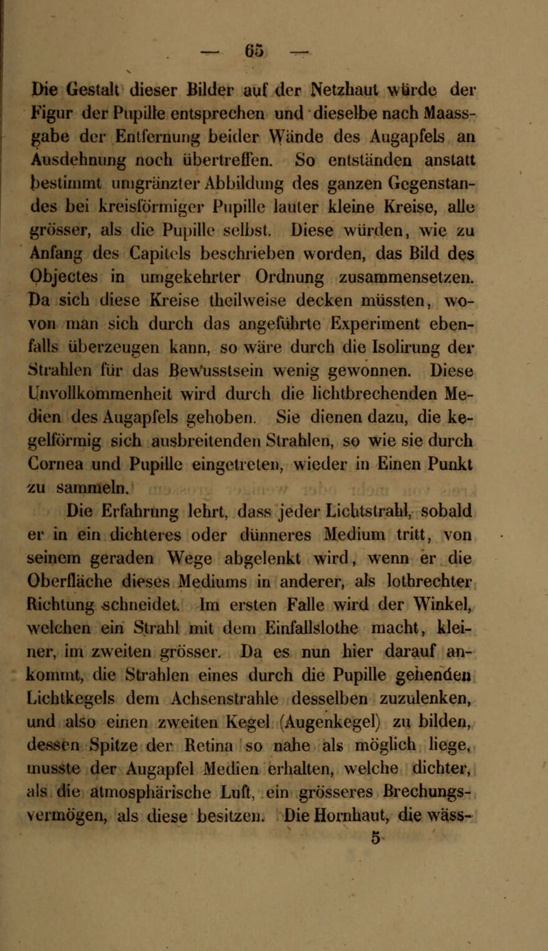 Die Gestalt dieser Bilder auf der Netzhaut würde der Figur der Pupille entsprechen und dieselbe nach Maass- gabe der Entfernung beider Wunde des Augapfels an Ausdehnung noch übertreffen. So entstanden anstatt bestimmt umgränzter Abbildung des ganzen Gegenstan- des bei kreisförmiger Pupille lauter kleine Kreise, alle grösser, als die Pupille selbst. Diese würden, wie zu Anfang des Capitels beschrieben worden, das Bild des Objectes in umgekehrter Ordnung zusammensetzen. Da sich diese Kreise theilweise decken müssten, wo- von man sich durch das angeführte Experiment eben- falls überzeugen kann, so wäre durch die Isolirung der Strahlen für das Bew'usstsein wenig gewonnen. Diese Unvollkommenheit wird durch die lichtbrechenden Me- dien des Augapfels gehoben. Sie dienen dazu, die ke- gelförmig sich ausbreitenden Strahlen, so wie sie durch Cornea und Pupille eingetreten, wieder in Einen Punkt zu sammeln. Die Erfahrung lehrt, dass jeder Lichtstrahl, sobald er in ein dichteres oder dünneres Medium tritt, von seinem geraden Wege abgelenkt wird, wenn er die Oberflache dieses Mediums in anderer, als lothrechter Richtung schneidet. Im ersten Falle wird der Winkel, welchen ein Strahl mit dem Einfallslose macht, klei- ner, im zweiten grösser. Da es nun hier darauf an- kommt, die Strahlen eines durch die Pupille gehenden Lichtkegels dem Achsenstrahle desselben zuzulenken, und also einen zweiten Kegel (Augenkegel) zu bilden, dessen Spitze der Retina so nahe als möglich liege, musste der Augapfel Medien erhalten, welche dichter, als die atmosphärische Luft, ein grösseres ßrechungs- v ermögen, als diese besitzen. Die Hornhaut, die wäss- 5