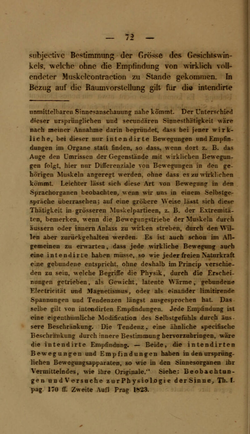 ? subjeetive Bestimmung der Grösse des Gesichtswin- kels, welche ohne die Empfindung von wirklich voll- endeter Muskelcontraction zu Stande gekommen. In Bezug auf die Raumvorstellung gilt für die intendirte unmittelbaren Sinnesansehauung nahe kommt. Der Unterschied dieser ursprüglichen und seeundären Sinnesthätigkeit wäre nach meiner Annahme darin begründet, dass bei jener wirk- liche, bei dieser nur intendirte Bewegungen und Empfin- dungen im Organe statt finden, so dass. wenn dort z. B. das Auge den Umrissen der Gegenstände mit wirklichen Bewegun- gen folgt, hier nur Differenziale von Bewegungen in den ge- hörigen Muskeln angeregt werden, ohne dass es zu wirklichen kömmt. Leichter lässt sich diese Art von Bewegung in deu Sprachorganen beobachten, wenn wir uns in einem Selbstge- spräche überraschen 5 auf eine gröbere Weise lässt sich diese Thätigkeit in grösseren Muskelpartieen, z. B. der Extremitä- ten, bemerken, wenn die Bewegungstriebe der Muskeln durch äussern oder inneni Anlass zu wirken streben, durch den Wil- len aber zurückgehalten werden. Es ist auch schon im ATI- gemeinen zu erwarten, dass jede wirkliche Bewegung auch eine intendirte haben müsse, so wie jeder freien Naturkraft eine gebundene entspricht, ohne deshalb im Princip verschie- den zu sein, welche Begriffe die Physik, durch die Erschei- nungen getrieben, als Gewicht, latente Wärme, gebundene Electricität und Magnetismus, oder als einander limitirende Spannungen und Tendenzen längst ausgesprochen hat. Das selbe gilt von inteodirten Empfindungen. Jede Empfindung ist eine eigenthümliche Modification des Selbstgefühls durch äus- sere Beschränkung. Die Tendenz, eine ähnliche speeifische Beschränkung durch innere Bestimmung hervorzubringen, wäre die intendirte Empfindung. — Beide, die intendirten Bewegungen und Empfindungen haben in den ursprüng- lichen Beweguugsapparaten, so wie in den Sinnesorganen ihr Vermittelndes, wie ihre Originale.*' Siehe: Beobachtun- gen und Versuche zurPhysiol.ogie der Sinne, Th. I. pag 170 ff. Zweite Auf! Prag 1*23.