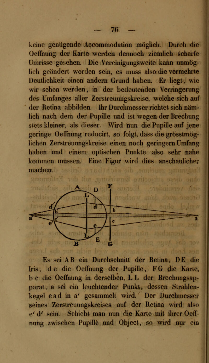 keine genügende Accommodation möglich. Durch die Oeffnung der Karte werden dennoch ziemlich scharfe Umrisse gesehen. Die Vereinigungsweite kann unmög- lich geändert worden sein, es muss also die vermehrte Deutlichkeit einen andern Grund haben. Er liegt, wie wir sehen werden, in der bedeutenden Verringerung des Umfanges aller Zerstreuungskreise, welche sich auf der Retina abbilden. Ihr Durchmesser richtet sich näm- lich nach dem der Pupille und ist wegen der Brechung stets kleiner, als dieser. Wird nun die Pupille auf jene geringe Oeffnung reducirt, so folgt, dass die grösstmög- iichen Zerstreuungskreise einen noch geringern Umfang haben und einem optischen Punkte also sehr nahe kommen müssen. Eine Figur wird dies anschauliche; machen. Es sei AB ein Durchschnitt der Retina, DE die Iris, de die Oeffnung der Pupille, FG die Karte, b c die Oeffnung in derselben, L L der Brechungsap- parat, a sei ein leuchtender Punkt, dessen Strahlen- kegel ead in a' gesammelt wird. Der Durchmesser seines Zerstreuungskreises auf der Retina wird also e' d' sein. Schiebt man nun die Karte mit ihrer Oeff- nung zwischen Pupille und Object, so wird nur ein