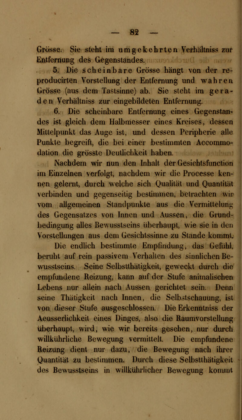 Grösse. Sie steht im umgekehrten Verhältniss zur Entfernung des Gegenstandes. 5. Die scheinbare Grösse hängt von der re- producirten Vorstellung der Entfernung und wahren Grösse (aus dem Tastsinne) ab. Sie steht im gera- den Verhältniss zur eingebildeten Entfernung. 6. Die scheinbare Entfernung eines Gegenstan- des ist gleich dem Halbmesser eines Kreises, dessen Mittelpunkt das Auge ist, und dessen Peripherie alle Punkte begreift, die bei einer bestimmten Accommo- dation die grösste Deutlichkeit haben. Nachdem wir nun den Inhalt der Gesichtsfunction im Einzelnen verfolgt, nachdem wir die Processe ken- nen gelernt, durch welche sich Qualität und Quantität verbinden und gegenseitig bestimmen, betrachten wir vom allgemeinen Standpunkte aus die Vcrmittelung des Gegensatzes von Innen und Aussen, die Grund- bedingung alles Bewusstseins überhaupt, wie sie in den Vorstellungen aus dem Gesichtssinne zu Stande kommt. Die endlich bestimmte Empfindung, das Gefühl, beruht auf rein passivem Verhalten des sinnlichen Be- wusstseins. Seine Selbsttätigkeit, geweckt durch die empfundene Reizung, kann auf der Stufe animalischen Lebens nur allein nach Aussen gerichtet sein. Denn seine Thätigkeit nach Innen, die Selbstschauung, ist von dieser Stufe ausgeschlossen. Die Erkenntniss der Aeusserlichkeit eines Dinges, also die Raumvorstellung überhaupt, wird, wie wir bereits gesehen, nur durch willkührliche Bewegung vermittelt. Die empfundene Reizung dient nur dazu, die Bewegung nach ihrer Quantität zu bestimmen. Durch diese Selbstthätigkeit des Bewusstseins in willkührlicher Bewegung kommt