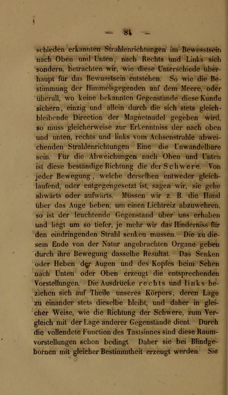 schieden erkannten Strahlenrichtungen im Bewusstsein nach Oben und Unten, nach Rechts und Links sich sondern, betrachten wir, wie diese Unterschiede über- haupt für das Bewusstsein entstehen. So wie die Be- stimmung der Himmelsgegenden auf dem Meere, oder überall, wo keine bekannten Gegenstande diese Kunde sichern, einzig und allein durch die sich stets gleich- bleibende Direction der Magnetnadel gegeben wird, so muss gleicherweise zur Erkenntniss der nach oben und unten, rechts und links vom Achsenstrahle abwei- chenden Strahlenrichtungen Eine die Unwandelbare sein. Für die Abweichungen nach Oben und Unten ist diese beständige Richtung die der Schwere. Von jeder Bewegung , welche derselben entweder gleich- laufend, oder entgegengesetzt ist, sagen wir, sie gehe abwärts oder aufwärts. Müssen wir z. B. die Hand über das Auge lieben, um einen Lichtreiz abzuwehren, so ist der leuchtende Gegenstand über uns erhaben und liegt um so tiefer, je mehr wir das Hinderniss für den eindringenden Strahl senken müssen. Die zu die- sem Ende von der Natur angebrachten Organe geben durch ihre Bewegung dasselbe Resultat. Das Senken oder Heben de^r Augen und des Kopfes beim Sehen nach Unten oder Oben erzeugt die entsprechenden Vorstellungen. Die Ausdrücke rechts und links be- ziehen sich auf Theile unseres Körpers, deren Lage zu einander stets dieselbe bleibt, und daher in glei- cher Weise, wie die Richtung der Schwere, zum Ver- gleich mit der Lage anderer Gegenstände dient, Durch die vollendete Function des Tastsinnes sind diese Raum- vorstellungen schon bedingt, Daher sie bei Blindge- bornen mit gleicher Bestimmtheit erzeugt werden. Sie