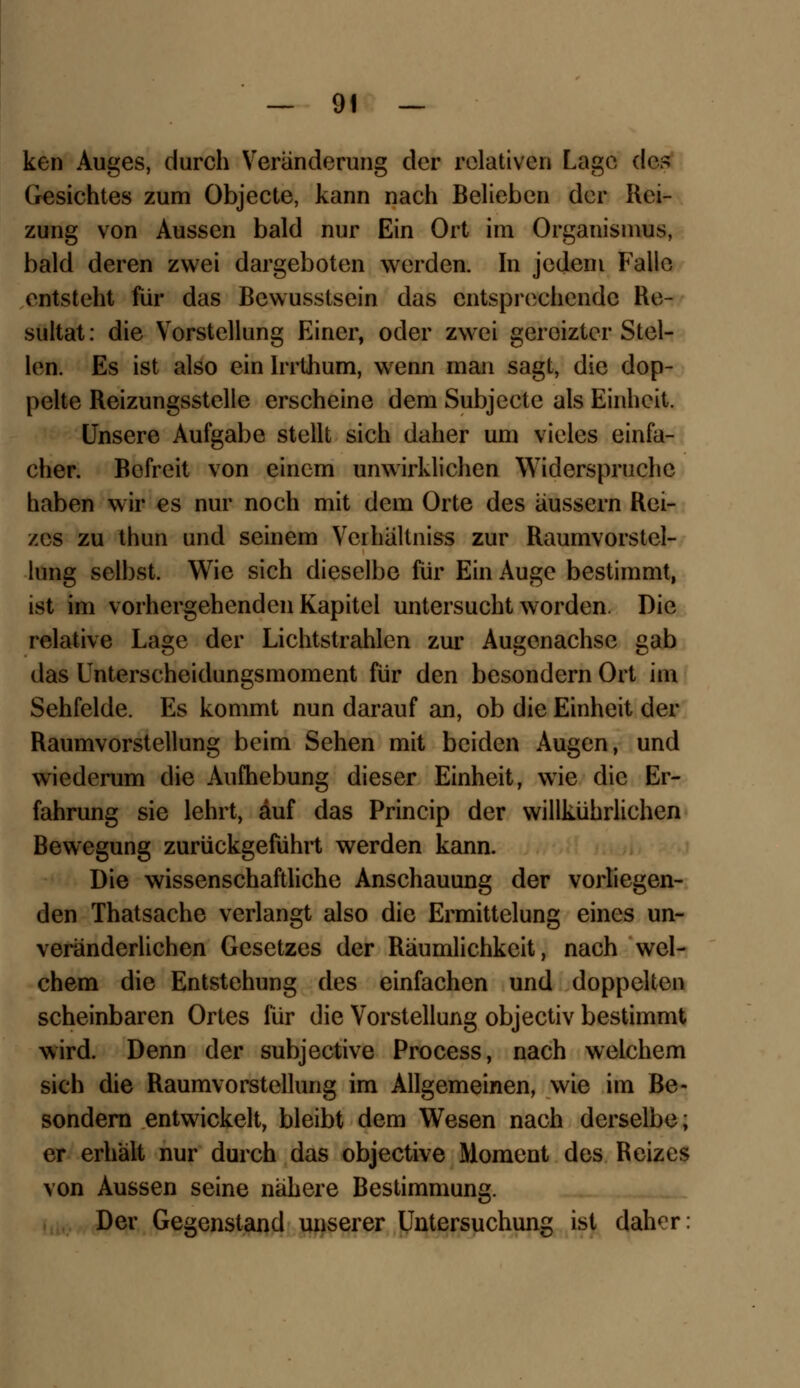 ken Auges, durch Veränderung der relativen Lage des Gesichtes zum Objecte, kann nach Belieben der Rei- zung von Aussen bald nur Ein Ort im Organismus, bald deren zwei dargeboten werden. In jedem Falle entsteht für das Bcwusstsein das entsprechende Re- sultat: die Vorstellung Einer, oder zwei gereizter Stel- len. Es ist also ein Irrthum, wenn man sagt, die dop- pelte Reizungsstelle erscheine dem Subjccte als Einheit. Unsere Aufgabe stellt sich daher um vieles einfa- cher. Bofreit von einem unwirklichen Widerspruche haben wir es nur noch mit dem Orte des äussern Rei- zes zu thun und seinem Veihältniss zur Raumvorstcl- lung selbst. Wie sich dieselbe für Ein Auge bestimmt, ist im vorhergehenden Kapitel untersucht worden. Die relative Lage der Lichtstrahlen zur Augenachse gab das Unterscheidungsmoment für den besondern Ort im Sehfelde. Es kommt nun darauf an, ob die Einheit der Raumvorstellung beim Sehen mit beiden Augen, und wiederum die Aufhebung dieser Einheit, wie die Er- fahrung sie lehrt, auf das Princip der willkührlichen Bewegung zurückgeführt werden kann. Die wissenschaftliche Anschauung der vorliegen- den Thatsache verlangt also die Ermittelung eines un- veränderlichen Gesetzes der Räumlichkeit, nach wel- chem die Entstehung des einfachen und doppelten scheinbaren Ortes für die Vorstellung objeetiv bestimmt wird. Denn der subjeetive Process, nach welchem sich die Raumvorstellung im Allgemeinen, wie im ße- sondern entwickelt, bleibt dem Wesen nach derselbe; er erhält nur durch das objeetive Moment des Reizes von Aussen seine nähere Bestimmung. Der Gegenstand unserer Untersuchung ist daher: