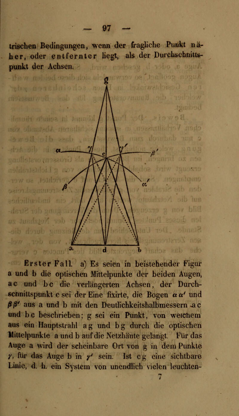 trischen Bedingungen, wenn der fragliche Punkt nä- her, oder entfernter Hegt, als der Durchschnitts- punkt der Achsen. Erster Fall, a) Es seien in beistehender Figur a und b die optischen xWittelpunkte der beiden Augen, ac und bc die verlängerten Achsen, der Durch- scnnittspunkt c sei der Eine fixirte, die Bogen a a' und ßß' aus a und b mit den Deutlichkeitshalbmessern .a c und bc beschrieben; g sei ein Punkt, von weichem aus ein Hauptstrahl ag und bg durch die optischen Mittelpunkte a und b auf die Netzhäute gelangt. Für das Auge a wird der scheinbare Ort von g in dem Punkte y, für das Auge b in y4 sein. Ist cg eine sichtbare Linie, d. h. ein System von unendlich vielen leuchten-