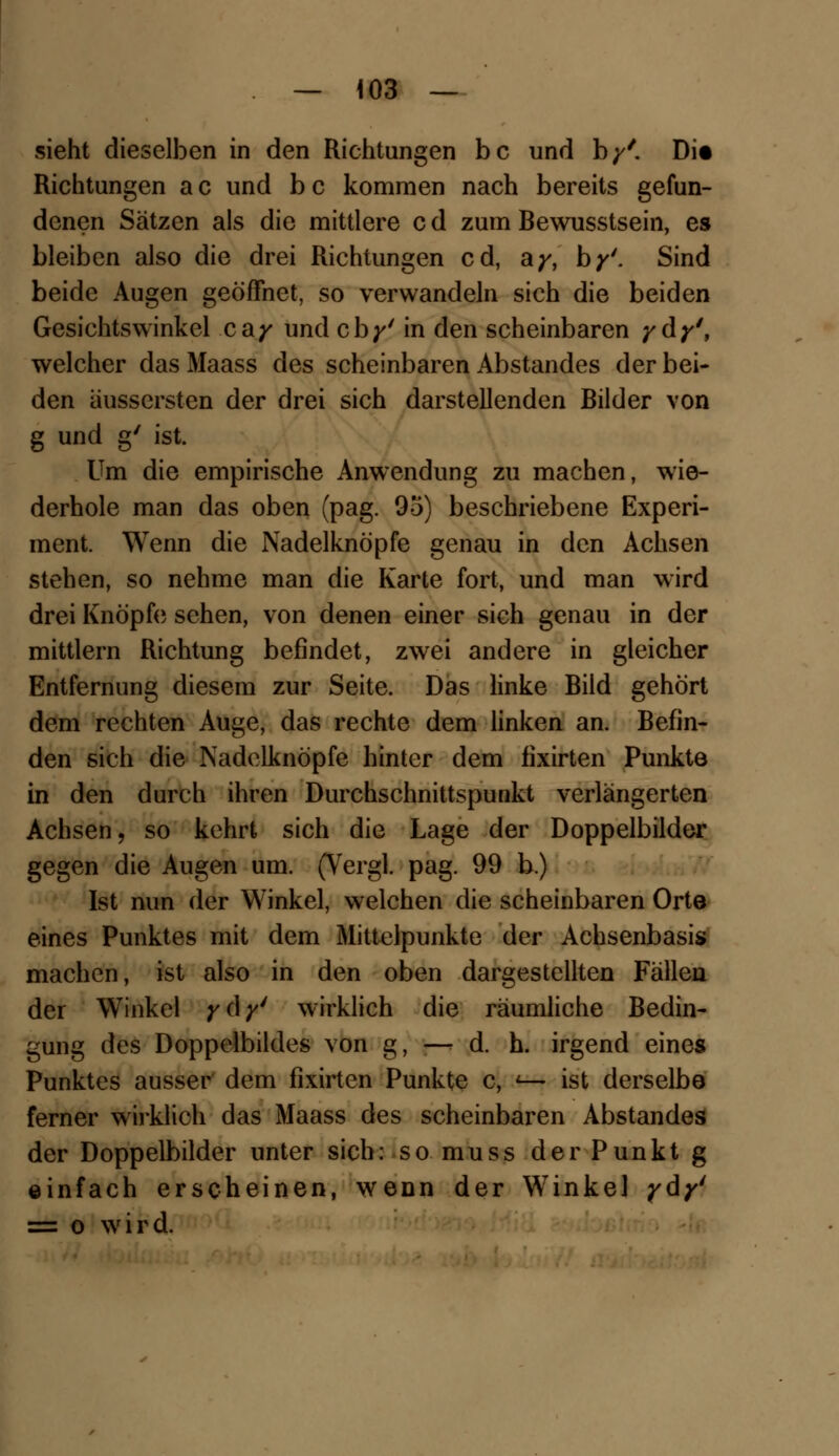 sieht dieselben in den Richtungen bc und b/'. Di« Richtungen a c und b c kommen nach bereits gefun- denen Sätzen als die mittlere c d zum Bewusstsein, es bleiben also die drei Richtungen cd, ay, by'. Sind beide Augen geöffnet, so verwandeln sich die beiden Gesichtswinkel cay und cb^' in den scheinbaren ydy', welcher das Maass des scheinbaren Abstandes der bei- den äussersten der drei sich darstellenden Bilder von g und g' ist. Um die empirische Anwendung zu machen, wie- derhole man das oben (pag. 95) beschriebene Experi- ment. Wenn die Nadelknöpfe genau in den Achsen stehen, so nehme man die Karte fort, und man wird drei Knöpf» sehen, von denen einer sich genau in der mittlem Richtung befindet, zwei andere in gleicher Entfernung diesem zur Seite. Das linke Bild gehört dem rechten Auge, das rechte dem linken an. Befin- den sich die Nadelknöpfe hinter dem fixirten Punkte in den durch ihren Durchschnittspunkt verlängerten Achsen, so kehrt sich die Lage der Doppelbilder gegen die Augen um. (Vergl. pag. 99 b.) Ist nun der Winkel, welchen die scheinbaren Orte eines Punktes mit dem Mittelpunkte der Achsenbasis machen, ist also in den oben dargestellten Fällen der Winkel yc\y' wirklich die räumliche Bedin- gung des Doppelbildes von g, — d. h. irgend eines Punktes ausser dem fixirten Punkte c, <— ist derselbe ferner wirklich das Maass des scheinbaren Abstandes der Doppelbilder unter sich: so muss der Punkt g einfach erscheinen, wenn der Winkel ydy' = o wird.