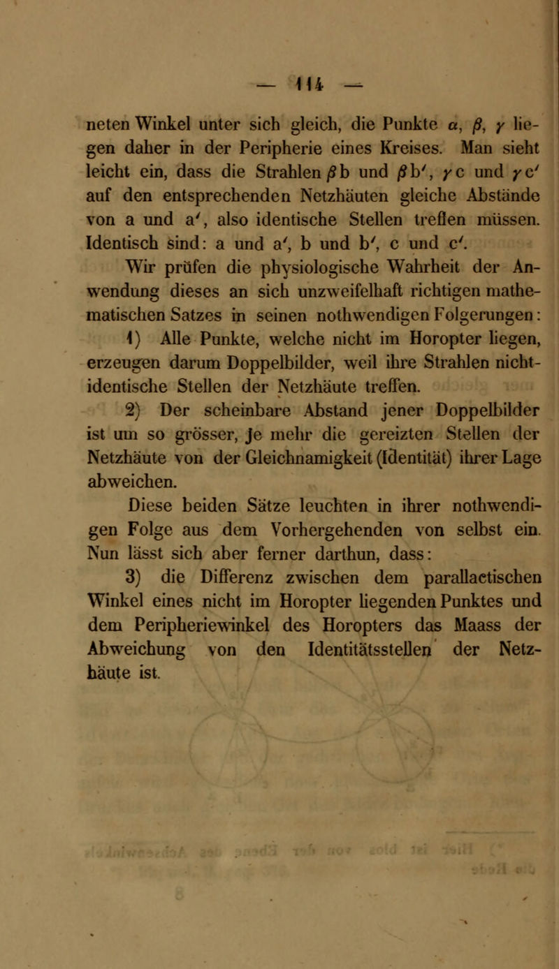 neten Winkel unter sich gleich, die Punkte a, /?, y lie- gen daher in der Peripherie eines Kreises. Man sieht leicht ein, dass die Strahlen ßb und /5b', yc und yc' auf den entsprechenden Netzhäuten gleiche Abstände von a und a', also identische Stellen treflen müssen. Identisch sind: a und a', b und b', c und c'. Wir prüfen die physiologische Wahrheit der An- wendung dieses an sich unzweifelhaft richtigen mathe- matischen Satzes in seinen nothwendigen Folgerungen: 1) Alle Punkte, welche nicht im Horopter liegen, erzeugen darum Doppelbilder, weil ihre Strahlen nicht- identische Stellen der Netzhäute treffen. 2) Der scheinbare Abstand jener Doppelbilder ist um so grösser, je mehr die gereizten Stellen der Netzhäute von der Gleichnamigkeit (Identität) ihrer Lage abweichen. Diese beiden Sätze leuchten in ihrer nothwendi- gen Folge aus dem Vorhergehenden von selbst ein. Nun lässt sich aber ferner darthun, dass: 3) die Differenz zwischen dem parallactischen Winkel eines nicht im Horopter hegenden Punktes und dem Peripheriewinkel des Horopters das Maass der Abweichung von den IdentitätssteUen der Netz- häute ist.