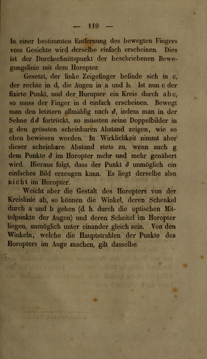 — 110 — In einer bestimmten Entfernung des bewegten Fingers vom Gesichte wird derselbe einfach erscheinen. Dies ist der Durchschnittspunkt der beschriebenen Bewe- gungslinie mit dem Horopter. Gesetzt, der linke Zeigefinger befinde sich in c, der rechte in d, die Augen in a und b. Ist nun c der fixirte Punkt, und der Horopter ein Kreis durch abc, so muss der Finger in d einfach erscheinen. Bewegt man den letztern allmählig nach ö, indem man in der Sehne dd fortrückt, so miissten seine Doppelbilder in g den grössten scheinbaren Abstand zeigen, wie so eben bewiesen worden. In Wirklichkeit nimmt aber dieser scheinbare Abstand stets zu, wenn auch g dem Punkte d im Horopter mehr und mehr genähert wird. Hieraus folgt, dass der Punkt d unmöglich ein einfaches Bild erzeugen kann. Es liegt derselbe also nicht im Horopter. Weicht aber die Gestalt des Horopters von der Kreislinie ab, so können die Winkel, deren Schenkel durch a und b gehen (d. h. durch die optischen Mit- telpunkte der Augen) und deren Scheitel im Horopter Hegen, unmöglich unter einander gleich sein. Von den Winkeln, welche die Hauptstrahlen der Punkte des Horopters im Auge machen, gilt dasselbe.