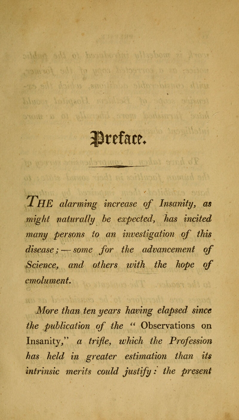 ^Preface* jL he alarming increase of Insanity, as might naturally be expected, has incited many persons to an investigation of this disease; — some for the advancement of Science, and others with the hope of emolument. More than ten years having elapsed since the publication of the  Observations on Insanity, a trifle, which the Profession has held in greater estimation than its intrinsic merits coidd Justify: the present