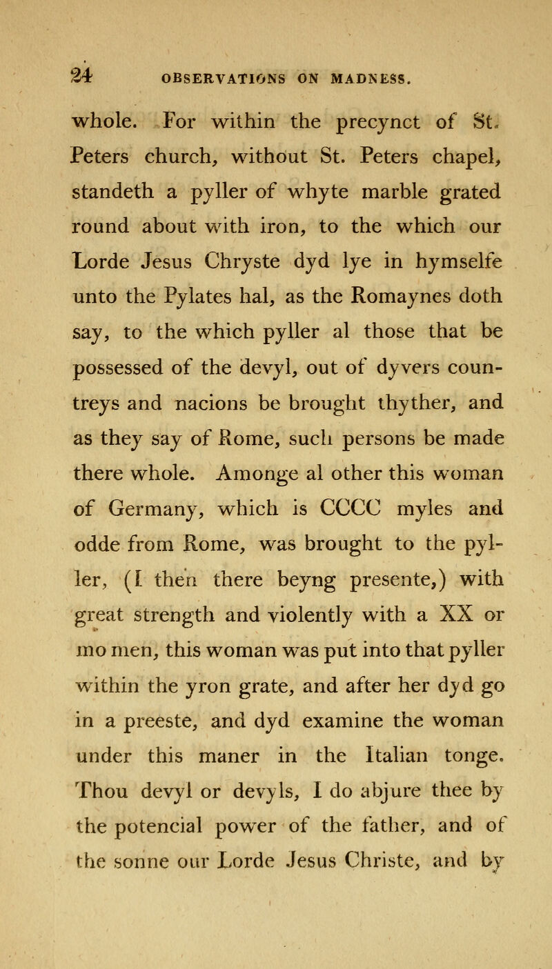 whole. For mthin the precynct of St- Peters church, without St. Peters chapel, standeth a pyller of whyte marble grated round about with iron, to the which our Lorde Jesus Chryste dyd lye in hymselfe unto the Pylates hal, as the Romaynes doth say, to the which pyller al those that be possessed of the devyl, out of dyvers coun- treys and nacions be brought thyther, and as they say of Ronie, such persons be made there whole. Amonge al other this woman of Germany, which is CCCC myles and odde from Rome, was brought to the pyl- ler, (I then there beyng presente,) with great strength and violently with a XX or mo men, this woman was put into that pyller within the yron grate, and after her dyd go in a preeste, and dyd examine the woman under this maner in the Italian tonge. Thou devyl or devyls, I do abjure thee by the potencial power of the father, and of the Sonne our Lorde Jesus Christe, and by