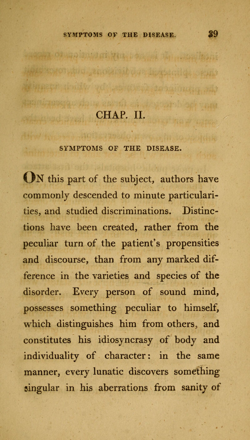 CHAP. II. SYMPTOMS OF THE DISEASE. On this part of the subject, authors have commonly descended to minute particulari- ties, and studied discriminations. Distinc- tions have been created, rather from the peculiar turn of the patient's propensities and discourse, than from any marked dif- ference in the varieties and species of the disorder. Every person of sound mind, possesses something peculiar to himself, which distinguishes him from others, and constitutes his idiosyncrasy of body and individuality of character: in the same manner, every lunatic discovers somefthing singular in his aberrations from sanity of