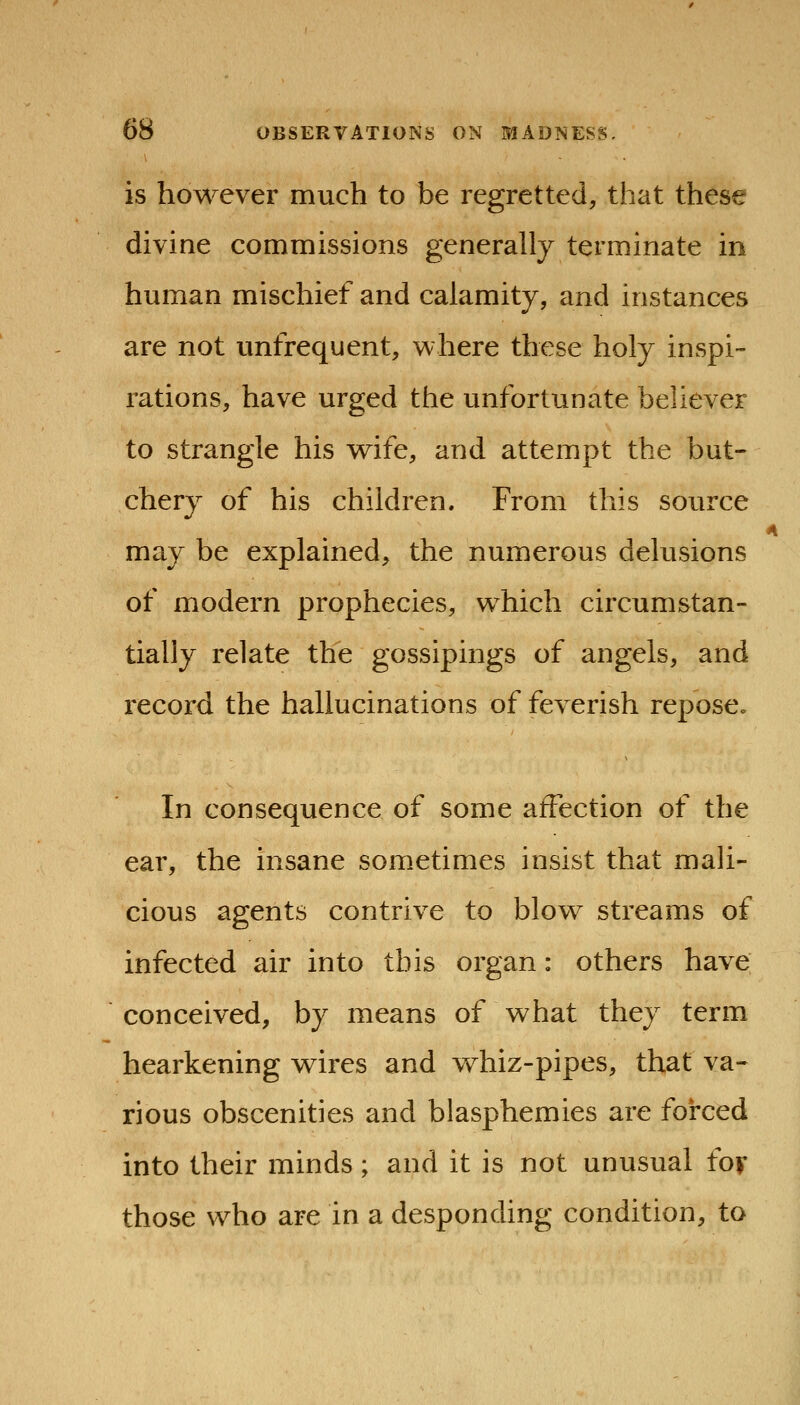 is however much to be regretted, that these divine commissions generally terminate in human mischief and calamity, and instances are not unfrequent, where these holy inspi- rations, have urged the unfortunate believer to strangle his wife, and attempt the but- chery of his children. From this source may be explained, the numerous delusions of modern prophecies, which circumstan- tially relate the gossipings of angels, and record the hallucinations of feverish repose. In consequence of some affection of the ear, the insane sometimes insist that mali- cious agents contrive to blow streams of infected air into this organ: others have conceived, by means of what they term hearkening wires and whiz-pipes, that va- rious obscenities and blasphemies are forced into their minds; and it is not unusual fov those who are in a desponding condition, to