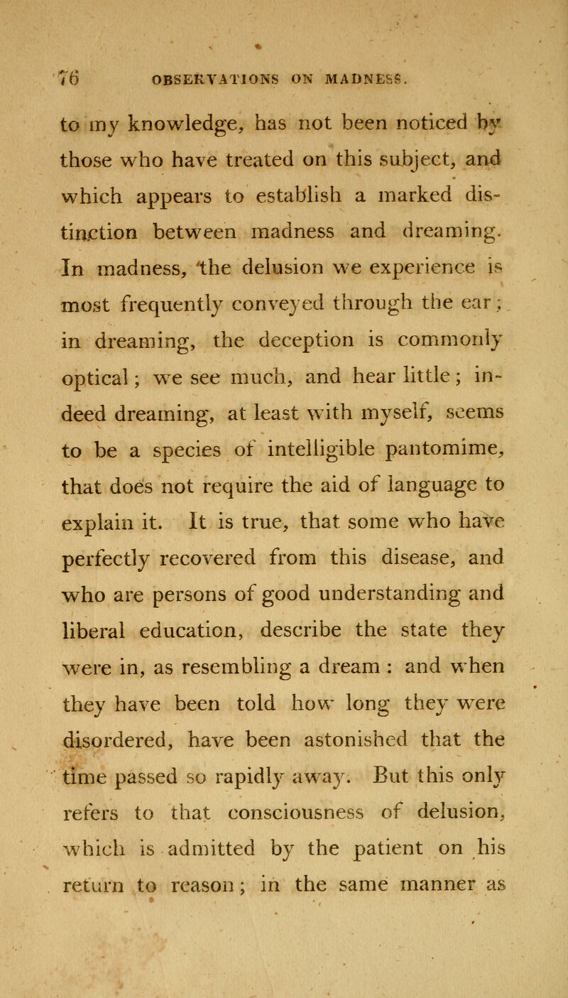 to my knowledge, has not been noticed by those who have treated on this subject, arid which appears to estabhsh a marked dis- tiaction between madness and dreaming. In madness, the delusion we experience is most frequently conveyed through the ear; in dreaming, the deception is commonly optical; we see much, and hear little ; in- deed dreaming, at least with myself, seems to be a species of intelligible pantomime, that does not require the aid of language to explain it. It is true, that some who have perfectly recovered from this disease, and who are persons of good understanding and liberal education, describe the state they were in, as resembling a dream : and when they have been told how long they were disordered, have been astonished that the time passed so rapidly awa}^ But this only refers to that consciousness of delusion, which is admitted by the patient on his return to reason; in the same manner as