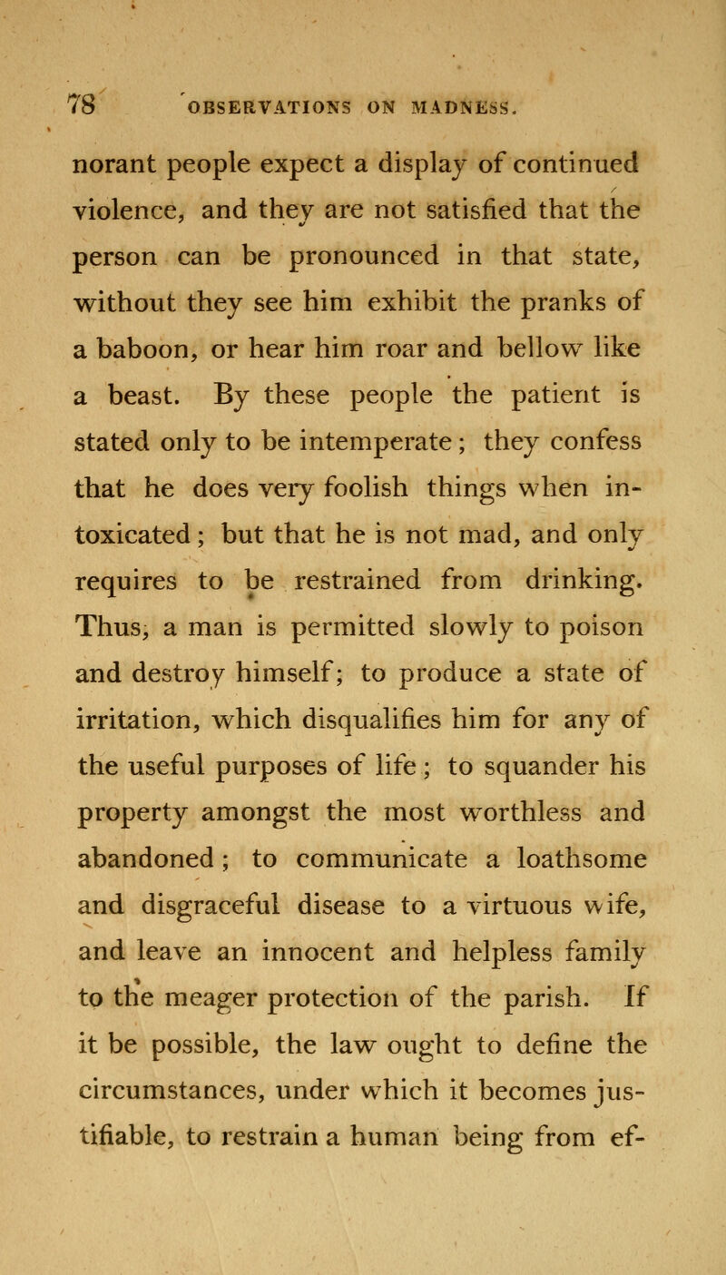 norant people expect a display of continued violence, and they are not satisfied that the person can be pronounced in that state, vyithout they see him exhibit the pranks of a baboon, or hear him roar and bellovv^ like a beast. By these people the patient is stated only to be intemperate ; they confess that he does very foolish things v^hen in- toxicated ; but that he is not mad, and only requires to be restrained from drinking. Thus, a man is permitted slov^ly to poison and destroy himself; to produce a state of irritation, vyhich disqualifies him for any of the useful purposes of life ; to squander his property amongst the most v^orthless and abandoned ; to communicate a loathsome and disgraceful disease to a virtuous wife, and leave an innocent and helpless family to the meager protection of the parish. If it be possible, the lavi^ ought to define the circumstances, under which it becomes jus- tifiable, to restrain a human being from ef-