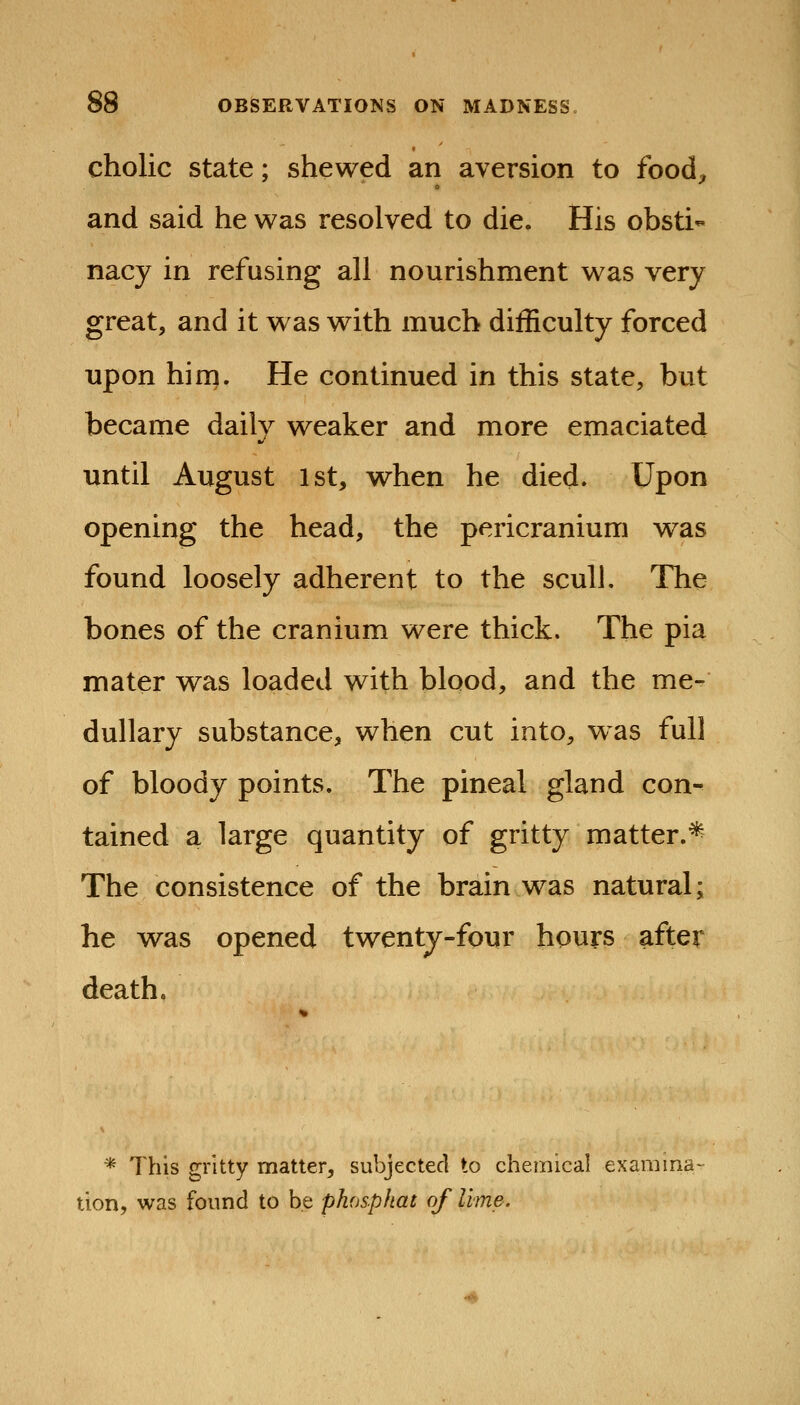 cholic State; shewed an aversion to food^, and said he was resolved to die. His obsti- nacy in refusing all nourishment was very great, and it w as with much difficulty forced upon him. He continued in this state, but became daily weaker and more emaciated until August 1st, when he died. Upon opening the head, the pericranium was found loosely adherent to the scull. The bones of the cranium were thick. The pia mater was loaded with blood, and the me- dullary substance, when cut into, was full of bloody points. The pineal gland con- tained a large quantity of gritty matter.* The consistence of the brain was natural; he was opened twenty-four hours after death. * This gritty matter, subjected to chemical examina tion, was found to be phosphat of Ume.