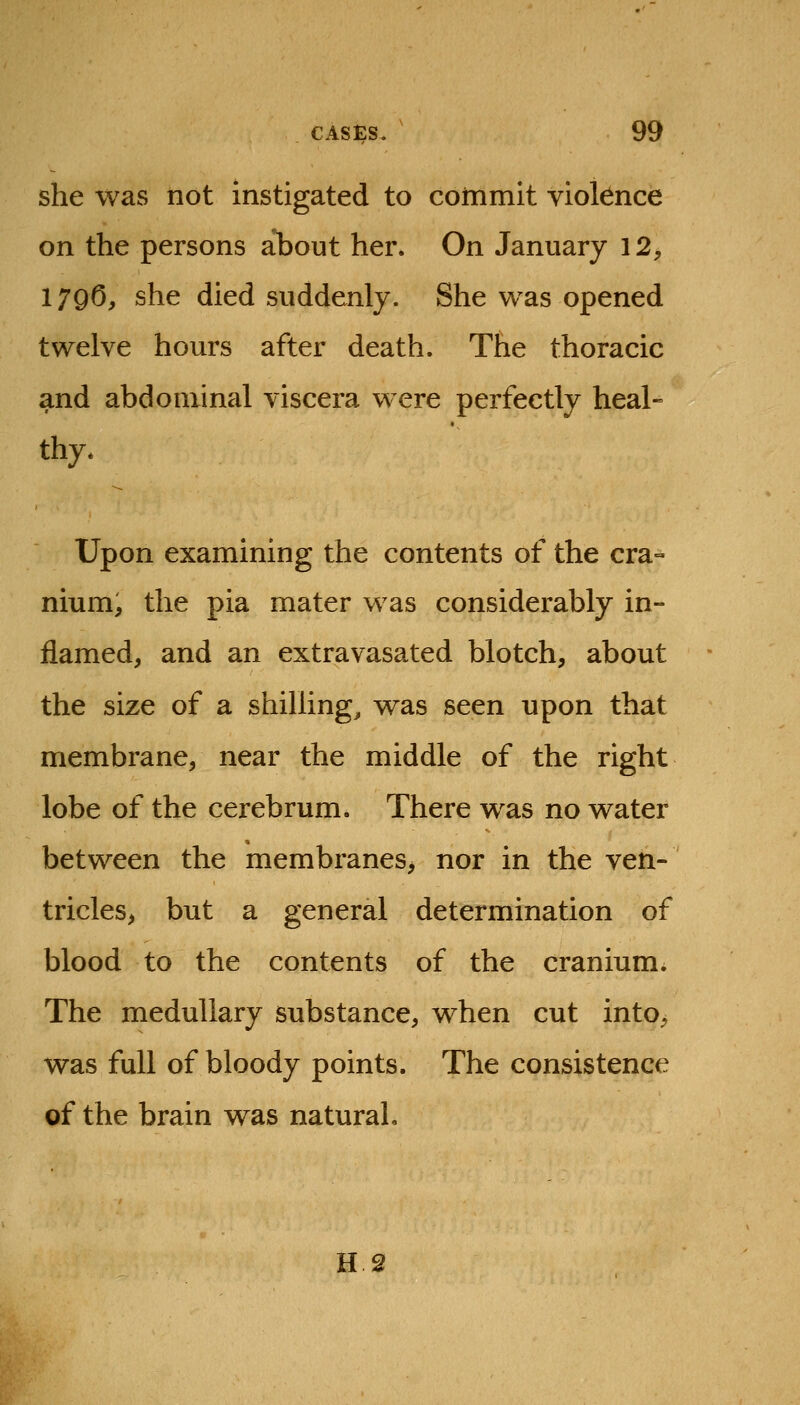 she was not instigated to commit vioknce on the persons about her. On January 12, 1 ygO, she died suddenly. She was opened twelve hours after death. The thoracic and abdominal viscera were perfectly heal- thy. Upon examining the contents of the cra- nium, the pia mater was considerably in- flamed, and an extravasated blotch, about the size of a shilling, was seen upon that membrane, near the middle of the right lobe of the cerebrum. There was no water between the membranes, nor in the ven- tricles, but a general determination of blood to the contents of the cranium. The medullary substance, when cut into, was full of bloody points. The consistence of the brain was natural. H 2