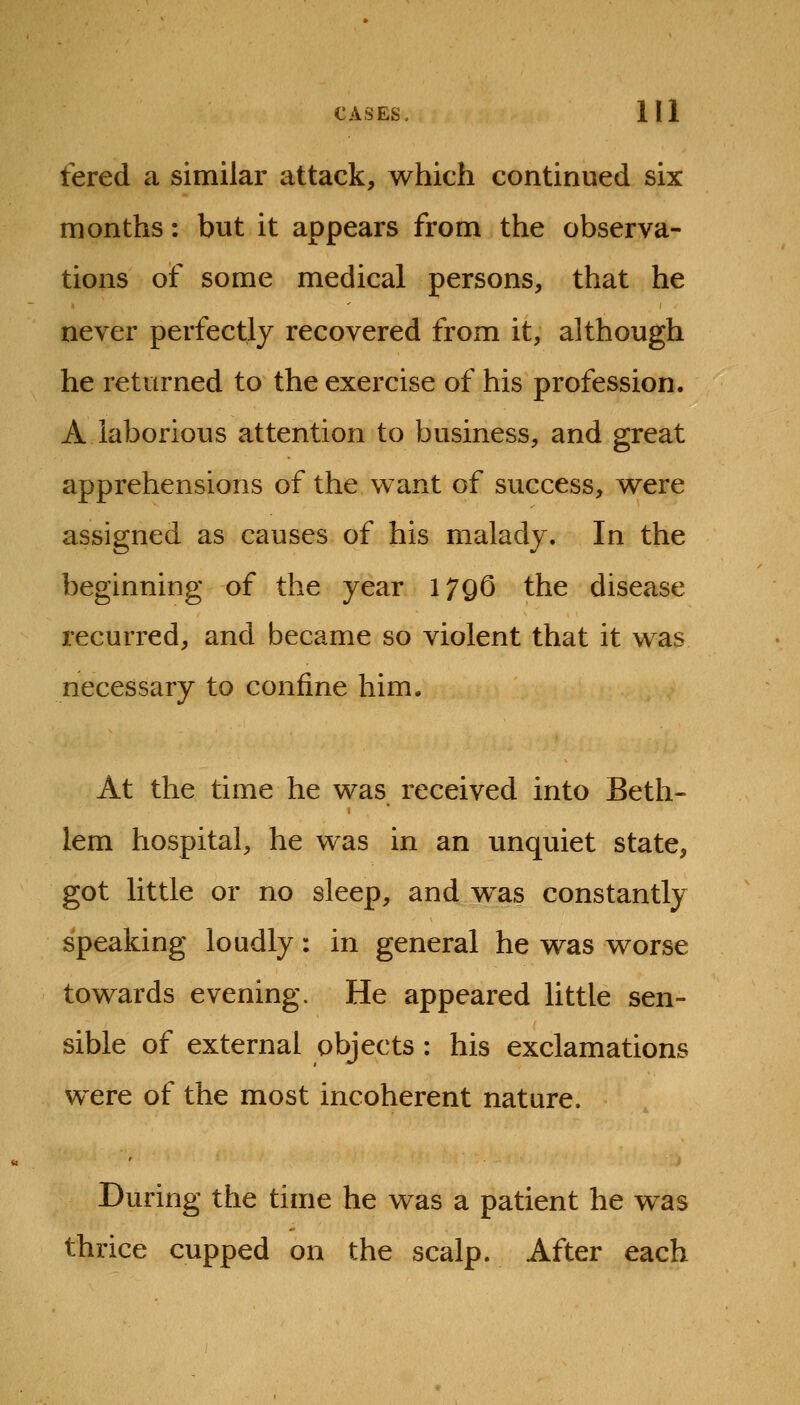 fered a similar attack, which continued six months: but it appears from the observa- tions of some medical persons, that he never perfectly recovered from it, although he returned to the exercise of his profession. A laborious attention to business, and great apprehensions of the want of success, were assigned as causes of his malady. In the beginning of the year 1796 the disease recurred, and became so violent that it was necessary to confine him. At the time he was received into Beth- lem hospital, he was in an unquiet state, got little or no sleep, and was constantly speaking loudly: in general he was worse towards evening. He appeared little sen- sible of external objects : his exclamations were of the most incoherent nature. During the time he was a patient he was thrice cupped on the scalp. After each