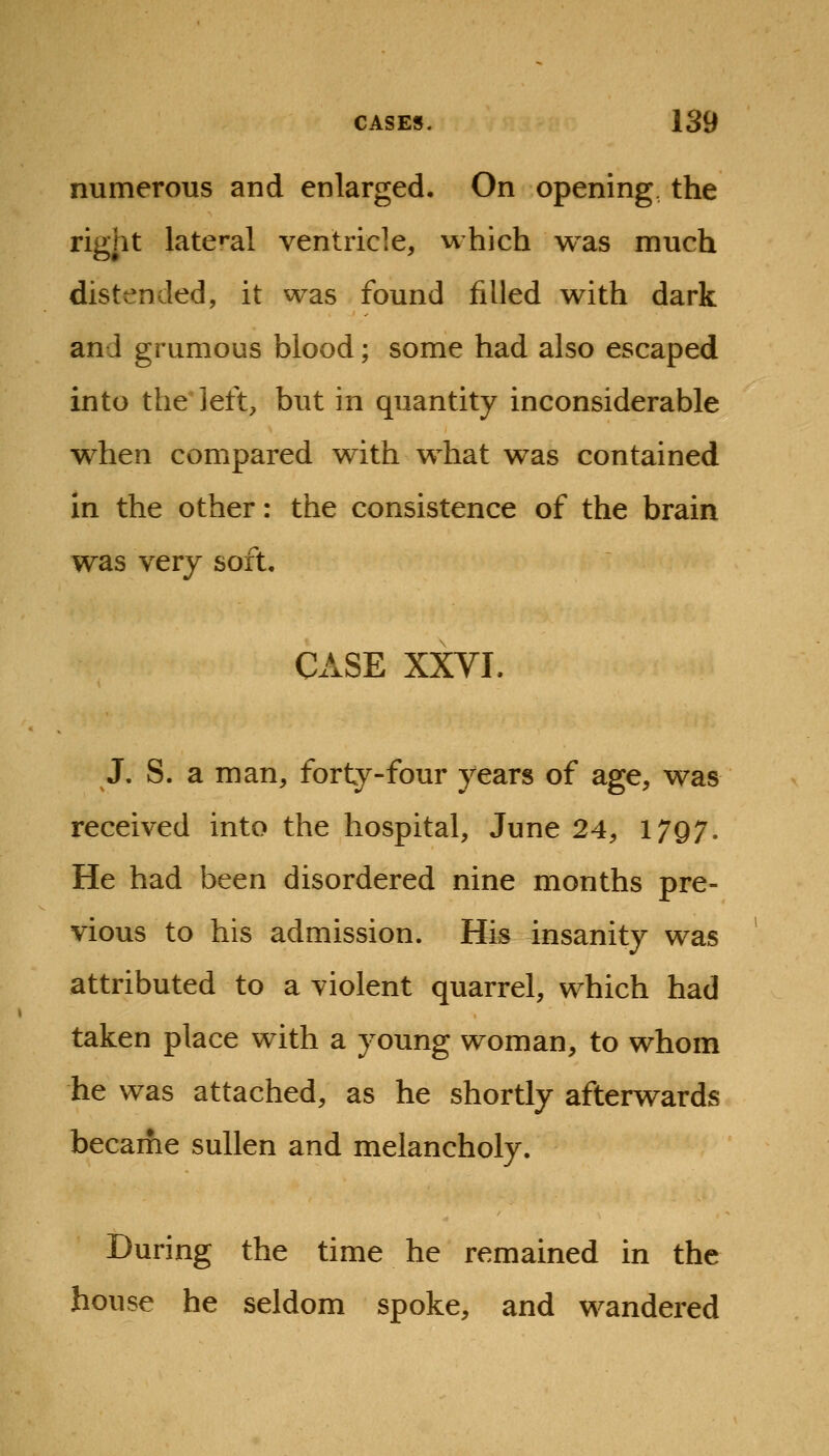 numerous and enlarged. On opening the right late»'al ventricle, which was much distended, it was found filled with dark and grumous blood; some had also escaped into the'left, but in quantity inconsiderable when compared with what was contained in the other: the consistence of the brain was very soft. CASE XXVI. J. S. a man, forty-four years of age, was received into the hospital, June 24, 17Q7. He had been disordered nine months pre- vious to his admission. His insanity was attributed to a violent quarrel, which had taken place with a young woman, to whom he was attached, as he shortly afterwards becaifie sullen and melancholy. During the time he remained in the house he seldom spoke, and wandered