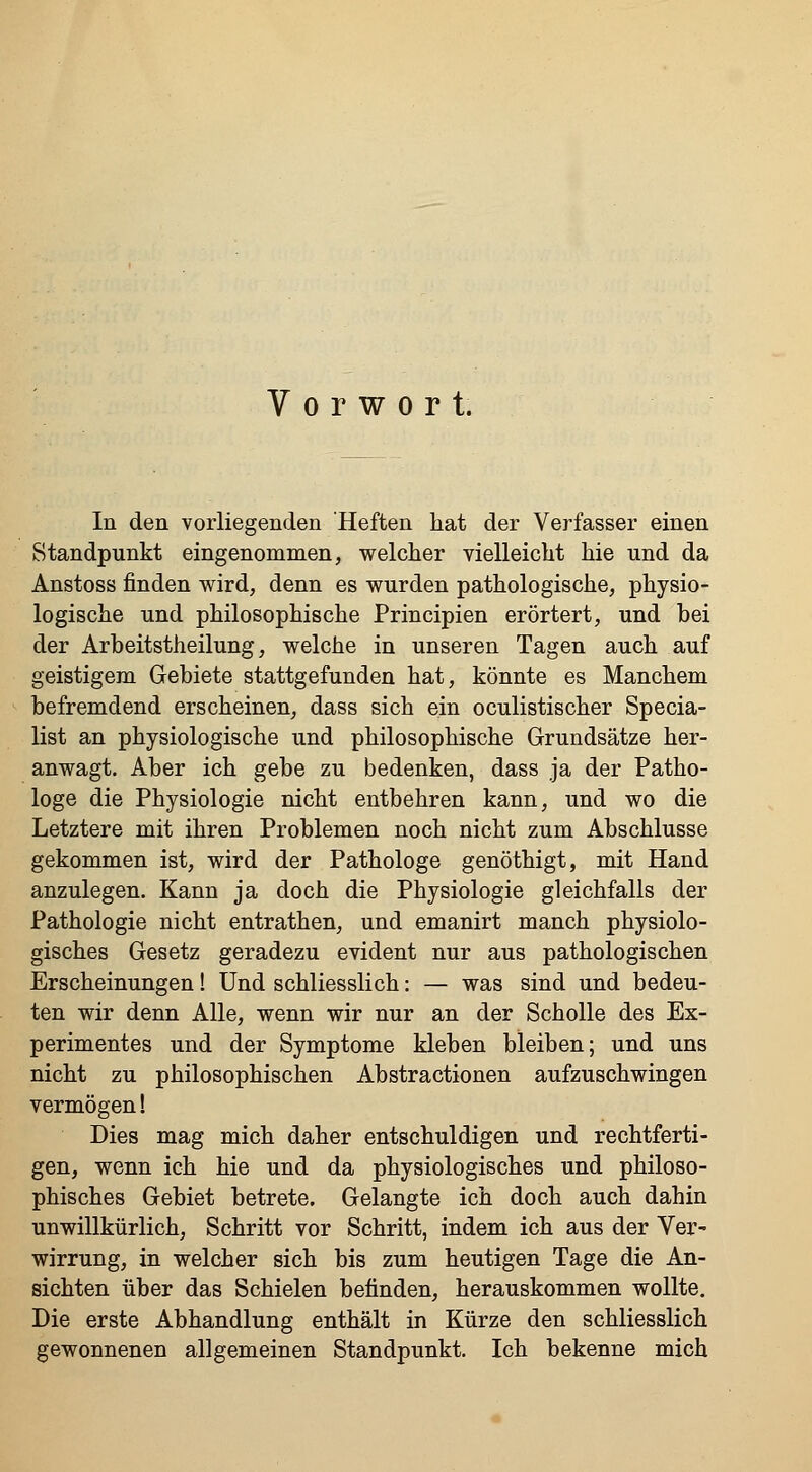 Vorwort. In den vorliegenden Heften hat der Verfasser einen Standpunkt eingenommen, welcher vielleicht hie und da Anstoss finden wird, denn es wurden pathologische, physio- logische und philosophische Principien erörtert, und bei der Arbeitstheilung, welche in unseren Tagen auch auf geistigem Gebiete stattgefunden hat, könnte es Manchem befremdend erscheinen, dass sich ein oculistischer Specia- list an physiologische und philosophische Grundsätze her- anwagt. Aber ich gebe zu bedenken, dass ja der Patho- loge die Physiologie nicht entbehren kann, und wo die Letztere mit ihren Problemen noch nicht zum Abschlüsse gekommen ist, wird der Pathologe genöthigt, mit Hand anzulegen. Kann ja doch die Physiologie gleichfalls der Pathologie nicht entrathen, und emanirt manch physiolo- gisches Gesetz geradezu evident nur aus pathologischen Erscheinungen! Und schliesslich: — was sind und bedeu- ten wir denn Alle, wenn wir nur an der Scholle des Ex- perimentes und der Symptome kleben bleiben; und uns nicht zu philosophischen Abstractionen aufzuschwingen vermögen! Dies mag mich daher entschuldigen und rechtferti- gen, wenn ich hie und da physiologisches und philoso- phisches Gebiet betrete. Gelangte ich doch auch dahin unwillkürlich, Schritt vor Schritt, indem ich aus der Ver- wirrung, in welcher sich bis zum heutigen Tage die An- sichten über das Schielen befinden, herauskommen wollte. Die erste Abhandlung enthält in Kürze den schliesslich gewonnenen allgemeinen Standpunkt. Ich bekenne mich