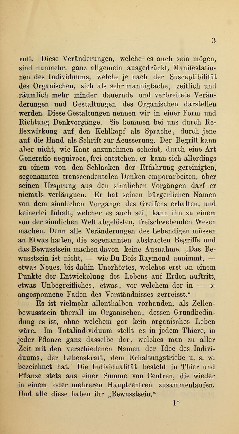 ruft. Diese Veränderungen, welche es auch sein mögen, sind nunmehr, ganz allgemein ausgedrückt, Manifestatio- nen des Individuums, welche je nach der Susceptibilität des Organischen, sich als sehr mannigfache, zeitlich und räumlich mehr minder dauernde und verbreitete Verän- derungen und Gestaltungen des Organischen darstellen werden. Diese Gestaltungen nennen wir in einer Form und Richtung Denkvorgänge. Sie kommen bei uns durch Re- flexwirkung auf. den Kehlkopf als Sprache, durch jene auf die Hand als Schrift zur Aeusserung. Der Begriff kann aber nicht, wie Kant anzunehmen scheint, durch eine Art Generatio aequivoca, frei entstehen, er kann sich allerdings zu einem von den Schlacken der Erfahrung gereinigten, segenannten transcendentalen Denken emporarbeiten, aber seinen Ursprung aus den sinnlichen Vorgängen darf er niemals verläugnen. Er hat seinen bürgerlichen Namen von dem sinnlichen Vorgange des Greifens erhalten, und keinerlei Inhalt, welcher es auch sei, kann ihn zu einem von der sinnlichen Welt abgelösten, freischwebenden Wesen machen. Denn alle Veränderungen des Lebendigen müssen an Etwas haften, die sogenannten abstracten Begriffe und das Bewusstsein machen davon keine Ausnahme. „Das Be- wusstsein ist nicht, — wie Du Bois Raymond annimmt, — etwas Neues, bis dahin Unerhörtes, welches erst an einem Punkte der EntwickeluDg des Lebens auf Erden auftritt, etwas Unbegreifliches, etwas, vor welchem der in — co angesponnene Faden des Verständnisses zerreisst. Es ist vielmehr allenthalben vorhanden, als Zellen- bewusstsein überall im Organischen, dessen Grundbedin- dung es ist, ohne welchem gar kein organisches Leben wäre. Im Totalindividuum stellt es in jedem Thiere, in jeder Pflanze ganz dasselbe dar, welches man zu aller Zeit mit den verschiedenen Namen der Idee des Indivi- duums, der Lebenskraft, dem Erhaltungstriebe u. s. w. bezeichnet hat. Die Individualität besteht in Thier und Pflanze stets aus einer Summe von Centren, die wieder in einem oder mehreren Hauptcentren zusammenlaufen. Und alle diese haben ihr „Bewusstsein. 1*