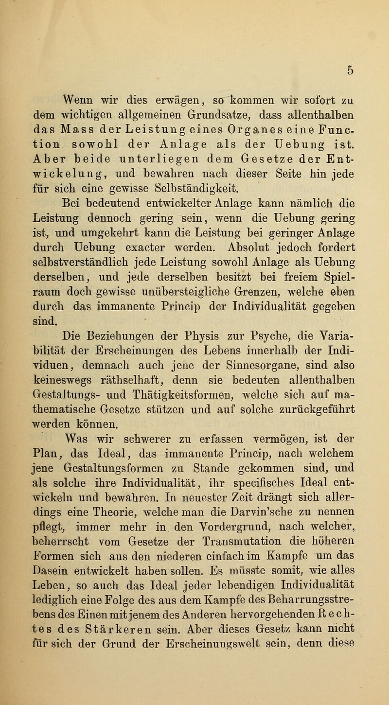 Wenn wir dies erwägen, so kommen wir sofort zu dem wichtigen allgemeinen Grundsatze, dass allenthalben das Mass der Leistung eines Organes eine Func- tion sowohl der Anlage als der Uebung ist. Aber beide unterliegen dem Gesetze der Ent- wicklung, und bewahren nach dieser Seite hin jede für sich eine gewisse Selbständigkeit. Bei bedeutend entwickelter Anlage kann nämlich die Leistung dennoch gering sein, wenn die Uebung gering ist, und umgekehrt kann die Leistung bei geringer Anlage durch Uebung exacter werden. Absolut jedoch fordert selbstverständlich jede Leistung sowohl Anlage als Uebung derselben, und jede derselben besitzt bei freiem Spiel- raum doch gewisse unübersteigliche Grenzen, welche eben durch das immanente Princip der Individualität gegeben sind. Die Beziehungen der Physis zur Psyche, die Varia- bilität der Erscheinungen des Lebens innerhalb der Indi- viduen, demnach auch jene der Sinnesorgane, sind also keineswegs räthselhaft, denn sie bedeuten allenthalben Gestaltungs- und Thätigkeitsformen, welche sich auf ma- thematische Gesetze stützen und auf solche zurückgeführt werden können. Was wir schwerer zu erfassen vermögen, ist der Plan, das Ideal, das immanente Princip, nach welchem jene Gestaltungsformen zu Stande gekommen sind, und als solche ihre Individualität, ihr specifisches Ideal ent- wickeln und bewahren. In neuester Zeit drängt sich aller- dings eine Theorie, welche man die Darvin'sche zu nennen pflegt, immer mehr in den Vordergrund, nach welcher, beherrscht vom Gesetze der Transmutation die höheren Formen sich aus den niederen einfach im Kampfe um das Dasein entwickelt haben sollen. Es müsste somit, wie alles Leben, so auch das Ideal jeder lebendigen Individualität lediglich eine Folge des aus dem Kampfe des Beharrungsstre- bens des Einen mit jenem des Anderen hervorgehenden Rech- tes des Stärkeren sein. Aber dieses Gesetz kann nicht für sich der Grund der Erscheinungswelt sein, denn diese