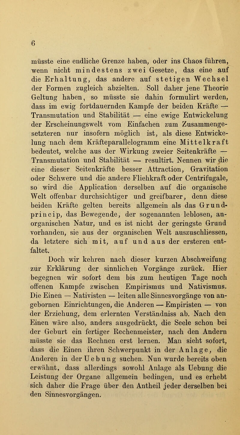 müsste eine endliche Grenze haben, oder ins Chaos führen, wenn nicht mindestens zwei Gesetze, das eine anf die Erhaltung, das andere auf stetigen Wechsel der Formen zugleich abzielten. Soll daher jene Theorie Geltung haben, so müsste sie dahin formulirt werden, dass im ewig fortdauernden Kampfe der beiden Kräfte — Transmutation und Stabilität — eine ewige Entwickelung der Erscheinungswelt vom Einfachen zum Zusammenge- setzteren nur insofern möglich ist, als diese Entwicke- lung nach dem Kräfteparallelogramm eine Mittelkraft bedeutet, welche aus der Wirkung zweier Seitenkräfte — Transmutation und Stabilität — resultirt. Nennen wir die eine dieser Seitenkräfte besser Attraction, Gravitation oder Schwere und die andere Fliehkraft oder Centrifugale, so wird die Application derselben auf die organische Welt offenbar durchsichtiger und greifbarer, denn diese beiden Kräfte gelten bereits allgemein als das Grund- princip, das Bewegende, der sogenannten leblosen, an- organischen Natur, und es ist nicht der geringste Grund vorhanden, sie aus der organischen Welt auszuschliessen, da letztere sich mit, auf und aus der ersteren ent- faltet. Doch wir kehren nach dieser kurzen Abschweifung zur Erklärung der sinnlichen Vorgänge zurück. Hier begegnen wir sofort dem bis zum heutigen Tage noch offenen Kampfe zwischen Empirismus und Nativismus. Die Einen — Nativisten — leiten alle Sinnesvorgänge von an- gebornen Einrichtungen, die Anderen — Empiristen — von der Erziehung, dem erlernten Verständniss ab. Nach den Einen wäre also, anders ausgedrückt, die Seele schon bei der Geburt ein fertiger Rechenmeister, nach den Andern müsste sie das Rechnen erst lernen. Man sieht sofort, dass die Einen ihren Schwerpunkt in der Anlage, die Anderen in der U e b u n g suchen. Nun wurde bereits oben erwähnt, dass allerdings sowohl Anlage als Uebung die Leistung der Organe allgemein bedingen, und es erhebt sich daher die Frage über den Antheil jeder derselben bei den Sinnesvorgängen.