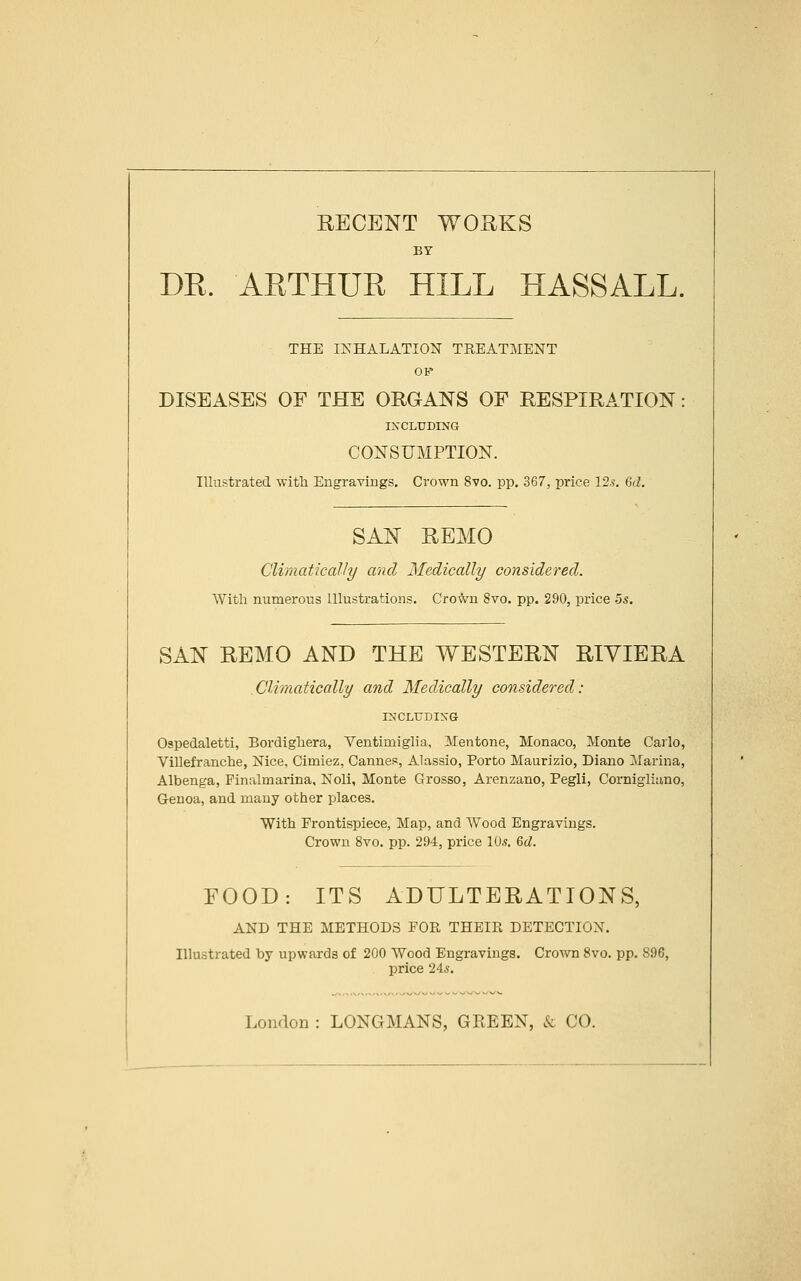RECENT WORKS BY DR. ARTHUR HILL HASSALL, THE INHALATION TEEATMENT OP DISEASES OF THE ORGANS OF RESPIRATION INCLUDING CONSUMPTION. Illustrated with Engravings. Crown 8vo. pp. 367, price 12.?. M. SAN REMO Climatically and Medically considered. With numerous Illustrations. Crown 8vo. pp. 290, price 5s. SAN REMO AND THE WESTERN RIVIERA Climatically and Medically considered: INCLITDIXG Ospedaletti, Bordighera, Ventimiglia, Mentone, Monaco, Monte Carlo, Villefranche, Nice, Cimiez, Cannes, Alassio, Porto Maurizio, Diano Marina, Albenga, Finalmarina, Noli, Monte Grosso, Arenzano, Pegli, Cornigliano, Genoa, and many other places. With Frontispiece, Map, and Wood Engravings. Crown 8vo. pp. 294, price lUs. M. FOOD: ITS ADULTERATIONS, AND THE METHODS FOR THEIR DETECTION. Illustrated by upwards of 200 Wood Engravings. Crown 8vo. pp. 896, price 24s. London : LONGMANS, GREEN, & CO.