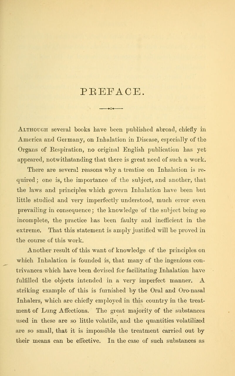 PEEFACE Although several books have been published abroad, chiefly in America and Germany, on Inhalation in Disease, especially of the Organs of Respiration, no original English publication has yet appeared, notwithstanding that there is great need of such a work. There are several reasons why a treatise on Inhalation is re- quired; one is, the importance of the subject, and another, that the laws and principles which govern Inhalation have been but little studied and very imperfectly understood, much error even prevailing in consequence; the knowledge of the subject being so incomplete, the practice has been faulty and inefficient in the extreme. That this statement is amply justified will be proved in the course of this work. Another result of this want of knowledge of the principles on which Inhalation is founded is, that many of the ingenious con- trivances which have been devised for facilitating Inhalation have fulfilled the objects intended in a very imperfect manner. A striking example of this is furnished by the Oral and Oro-nasal Inhalers, which are chiefly employed in this country in the treat- ment of Lung Affections. The great majority of the substances used in these are so little volatile, and the quantities volatilized are so small, that it is impossible the treatment carried out by their means can be effective. In the case of such substances as