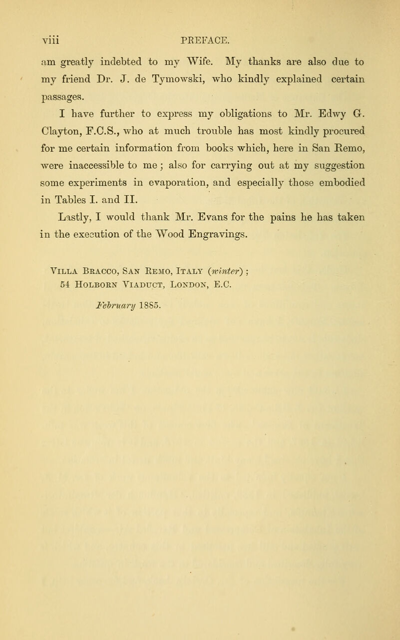 am greatly indebted to my Wife. My thanks are also due to my friend Dr. J. de Tymowski, who kindly explained certain I have further to express my obligations to Mr. Edwy G. Clayton, F.C.S., who at much trouble has most kindly procured for me certain information from books which, here in San Remo, were inaccessible to me; also for carrying out at my suggestion some experiments in evaporation, and esj)ecially those embodied in Tables I. and II. Lastly, I would thank Mr. Evans for the pains he has taken in the execution of the Wood Engravings. Villa Beacco, San Eemo, Italy {winter) 54 Holborn Viaduct, London, E.G. February 18S5.