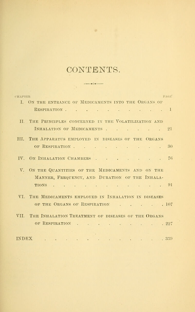 CONTENTS. CHAPTim PA(41-. I. On the enteance of Medicaments ixto the Organs.or Eespieation 1 II. The Petnciples concerxed in the Volatilization and Inhalation of Medicaments 21 III. The Apparatus employed in diseases of the Organs of Eespieation . 80 IV. On Inhalation Chambers 7fi V. On the Quantities of the Medicaments and on the Mannee, Feequency, and Dueation of the Inhala- tions 91 VI. The Medicaments employed in Inhalation in diseases op the Oegans of Eespieation 107 VII. The Inhalation Treatment of diseases of the Organs of Eespieation . . . 227 INDEX . . 359