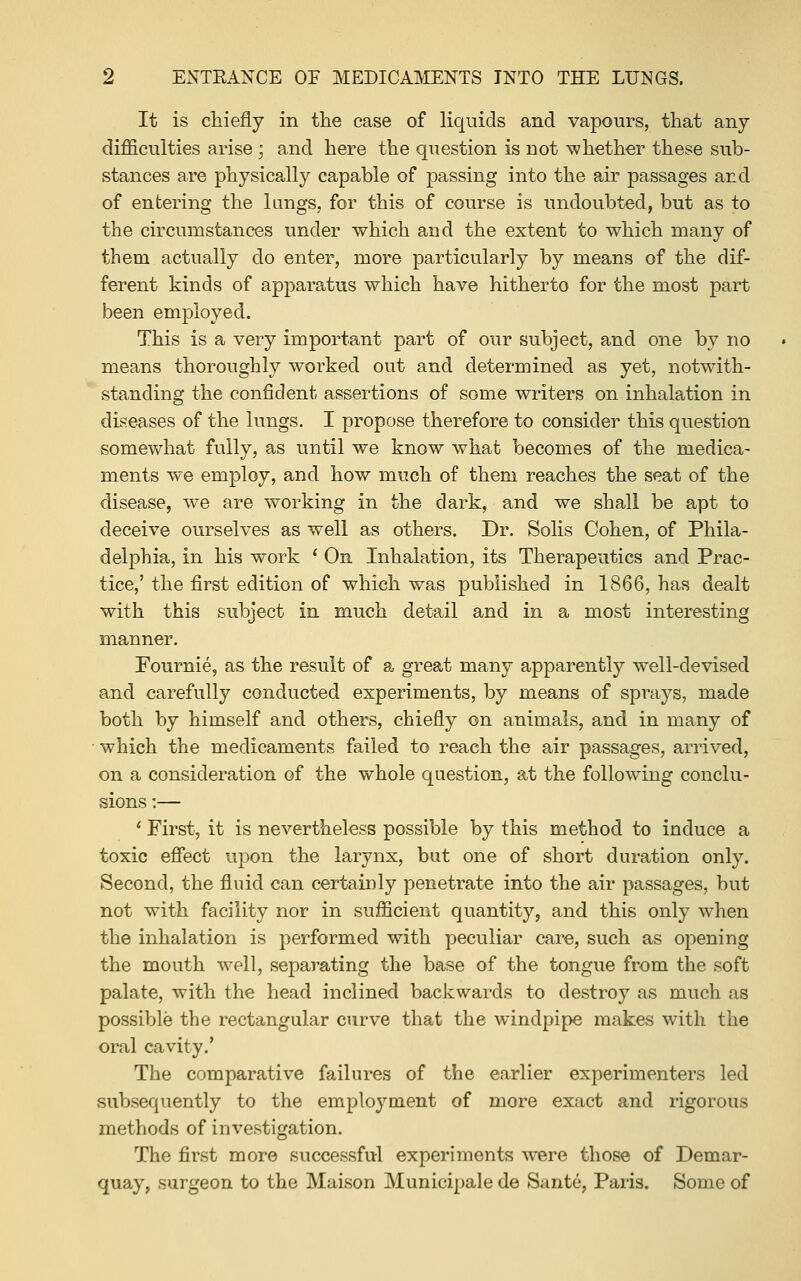 It is chiefly in tlie case of liquids and vapours, that any difficulties arise; and here the question is not -whether these sub- stances are physically capable of passing into the air passages and of entering the kings, for this of course is undoubted, but as to the circumstances under which and the extent to which many of them actually do enter, more particularly by means of the dif- ferent kinds of apparatus which have hitherto for the most part been employed. This is a very important part of our subject, and one by no means thoroughly worked out and determined as yet, notwith- standing the confident assertions of some writers on inhalation in diseases of the lungs. I propose therefore to consider this question somewhat fully, as until we know what becomes of the medica- ments we employ, and how much of them reaches the seat of the disease, we are working in the dark, and we shall be apt to deceive ourselves as well as others. Dr. Solis Cohen, of Phila- delphia, in his work ' On Inhalation, its Therapeutics and Prac- tice,' the first edition of which was published in 1866, has dealt with this subject in much detail and in a most interesting manner. Pournie, as the result of a great many apparently well-devised and carefully conducted experiments, by means of sprays, made both by himself and others, chiefly on animals, and in many of ■ which the medicaments failed to reach the air passages, arrived, on a consideration of the whole question, at the following conclu- sions :— ' First, it is nevertheless possible by this method to induce a toxic effect upon the larynx, but one of short duration only. Second, the fluid can certainly penetrate into the air passages, but not with facility nor in sufficient quantity, and this only when the inhalation is performed with peculiar care, such as opening the mouth well, separating the base of the tongue from the soft palate, with the head inclined backwards to destroy as much as possible the rectangular CTirve that the windpipe makes with the oral cavity.' The comparative failures of the earlier experimenters led subsequently to the employment of more exact and rigorous methods of investigation. The first more successful experiments were those of Demar- quay, surgeon to the Maison Municipale de Sante, Paris. Some of