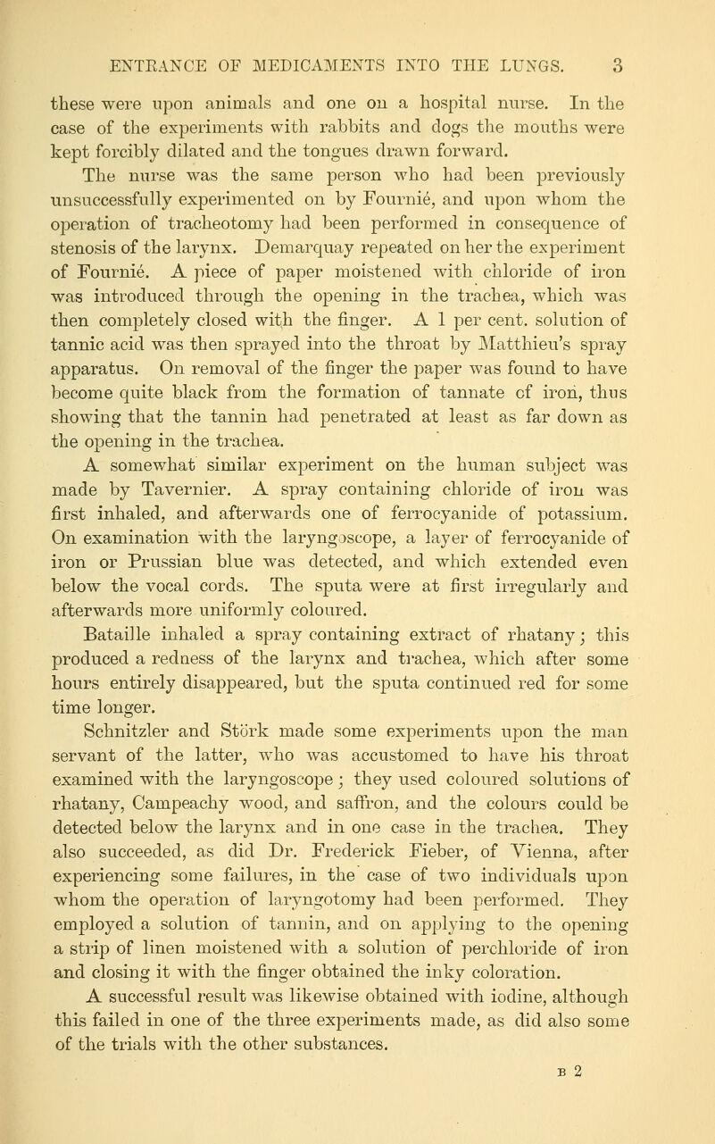 these were upon animals and one on a hospital nurse. In the case of the experiments with rabbits and dogs the mouths were kept forcibly dilated and the tongues drawn forward. The nurse was the same person who had been previously unsuccessfully experimented on by Fournie, and iipon whom the operation of tracheotomy had been performed in consequence of stenosis of the larynx. Demarquay repeated on her the experiment of Fournie. A piece of paper moistened with chloride of iron was introduced through the opening in the trachea, which was then completely closed with the finger. A 1 per cent, solution of tannic acid was then sprayed into the throat by Matthieu's spray apparatus. On removal of the finger the paper was found to have become quite black from the formation of tannate of iron, thus showing that the tannin had penetrated at least as far down as the opening in the trachea. A somewhat similar experiment on the human subject was made by Tavernier. A spray containing chloride of iron was first inhaled, and afterwards one of ferrocyanide of potassium. On examination with the laryngoscope, a layer of ferrocyanide of iron or Prussian blue was detected, and which extended even below the vocal cords. The sputa were at first irregularly and afterwards more uniformly coloured. Bataille inhaled a spray containing extract of rhatany; this produced a redaess of the larynx and trachea, which after some hours entirely disappeared, but the sputa continued red for some time longer. Schnitzler and Stork made some experiments upon the man servant of the latter, w^ho was accustomed to have his throat examined with the laryngoscope ; they used coloured solutions of rhatany, Campeachy wood, and saffron, and the colours could be detected below the larynx and in one case in the trachea. They also succeeded, as did Dr. Frederick Fieber, of Vienna, after experiencing some failures, in the case of two individuals upon whom the operation of laryngotomy had been performed. They employed a solution of tannin, and on applying to the opening a strip of linen moistened with a solution of perchloride of iron and closing it with the finger obtained the inky coloration. A successful result was likewise obtained with iodine, although this failed in one of the three experiments made, as did also some of the trials with the other substances.