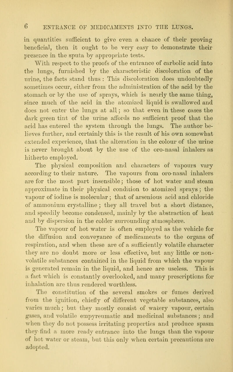 in quantities sufficient to give even a chance of their proving beneficial, then it ought to be very easy to demonstrate their presence in the sputa by appropriate tests. With respect to the proofs of the entrance of carbolic acid into the lungs, furnished by the characteristic discoloration of the urine, the facts stand thus : This discoloration does undoubtedly sometimes occur, either from the administration of the acid by the stomach or by the use of sprays, which is nearly the same thing, since much of the acid in the atomized liquid is swallowed and does not enter the lungs at all,; so that even in these cases the dark green tint of the urine affords no sufficient proof that the acid has entered the system through the lungs. The author be- lieves further, and certainly this is the result of his own somewhat extended experience, tbat the alteration in the colour of the urine is never brought about by the use of the oro-nasal inhalers as hitherto employed. The physical composition and characters of vapours vary according to their nature. The vapours from oro-nasal inhalers are for the most part insensible; those of hot water and steam approximate in their physical condition to atomized sprays; the vapour of iodine is molecular; that of arsenious acid and chloride of ammonium crystalline; they all travel but a short distance, and speedily become condensed, mainly by the abstraction of heat and by dispersion in the colder surrounding atmosphere. The vapour of hot water is often employed as the vehicle for the diffusion and conveyance of medicaments to the organs of respiration, and when these are of a sufficiently volatile character they are no doubt more or less effective, but any little or non- volatile substances contained in the liquid from which the vapour is generated remain in the liquid, and hence are useless. This is a fact which is constantly overlooked, and many prescriptions for inhalation are thus rendered worthless. The constitution of the several smokes or fumes derived from the ignition, chiefly of different vegetable substances, also varies much; but they mostly consist of wafcery vapour, certain gases, and volatile empyreumatic and medicinal substances; and when they do not possess irritating properties and produce spasm they find a more ready entrance into the lungs than the va|X)ur of hot water or steam, but this only when certain precautions are adopted.