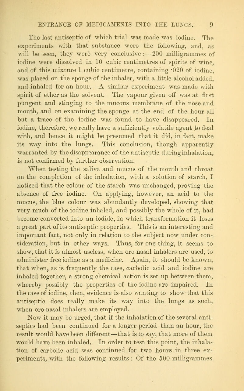 The last antiseptic of which trial was made was iodine. The experiments with that substance were the following, and, as will be seen, they were very conclusive :—200 milligrammes of iodine were dissolved in 10 cubic centimetres of spirits of wine, and of this mixture 1 cubic centimetre, containing -020 of iodine, was placed on the sponge of the inhaler, with a little alcohol added, and inhaled for an hour. A similar experiment was made with spirit of ether as the solvent. The vapour given off was at first pungent and stinging to the mucous membrane of the nose and mouth, and on examining the sponge at the end of the hour all but a trace of the iodine was found to have disappeared. In iodine, therefore, we really have a sufficiently volatile agent to deal with, and hence it might be presumed that it did, in fact, make its way into the lungs. This conclusion, though apparently warranted by the disappearance of the antiseptic during inhalation, is not confirmed by further observation. When testing the saliva and mucus of the mouth and throat on the completion of the inhalation, with a solution of starch, I noticed that the colour of the starch was unchanged, proving the absence of free iodine. On applying, however, an acid to the mucus, the blue colour was abundantly developed, showing that very much of the iodine inhaled, and possibly the whole of it, had become converted into an iodide, in which transformation it loses a great part of its antiseptic properties. This is an interesting and important fact, not only in relation to the subject now under con- sideration, but in other ways. Thus, for one thing, it seems to show, that it is almost useless^ when oro-nasal inhalers are used, to administer free iodine as a medicine. Again^ it should be known, that when, as is frequently the case, carbolic acid and iodine are inhaled together, a strong chemical action is set up between them, whereby possibly the properties of the iodine are impaired. In the case of iodine, then, evidence is-also wanting to show that this antiseptic does really make its way into the lungs as such, when oro-nasal inhalers are employed. Now it may be urged, that if the inhalation of the several anti- septics had been continued for a longer period than an hour, the result would have been different—that is to say, that more of them would have been inhaled. In order to test this point, the inhala- tion of carbolic acid was continued for two hours in three ex- periments, with the following results : Of the 500 milligrammes