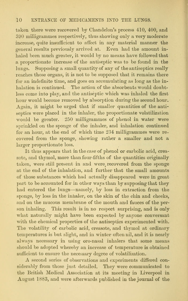 taken there were recovered by Chandelon's process 410, 400, and 390 milligrammes respectively, thus showing only a very moderate increase, quite insufficient to afiect in any material manner the general results previously arrived at. Even had the amount in- haled been much greater, it would by no means have followed that a proportionate increase of the antiseptic was to be found in the lungs. Supposing a small quantity of any of the antiseptics really reaches those organs, it is not to be supposed that it remains there for an indefinite time, and goes on accumulating as long as the in- halation is continued. The action of the absorbents would doubt- less come into play, and the antiseptic which was inhaled the first hour would become removed by absorption during the second hour. Again, it might be urged that if smaller quantities of the anti- septics were placed in the inhaler, the proportionate volatilization would be greater. 250 milligrammes of phenol in water were sprinkled on the sponge of the inhaler, and inhalation continued for an hour, at the end of which time 234 milligrammes were re- covered from the sponge, showing rather a smaller and not a larger proportionate loss. It thus appears that in the case of phenol or carbolic acid, crea- sote, and thymol, more than four-fifths of the quantities originally taken, were still present in and were^^ recovered from the sponge at the end of the inhalation, and further that the small amounts of those substances which had actually disappeared were in great part to be accounted for in other ways than by supposing that they had entered the lungs—namely, by loss in extraction from the sponge, by loss in the inhaler, on the skin of the chin and cheeks, and on the mucous membrane of the mouth and fauces of the per- son inhaling. This result is in no respect surprising, and is only what naturally might have been expected by anyone conversant with the chemical properties of the antiseptics experimented with. The volatility of carbolic acid, creasote, and thymol at ordinary temperatures is but slight, and in winter often nil, and it is nearly always necessary in using oro-nasal inhalers that some means should be adopted whereby an increase of temperature is obtained sufiicient to ensure the necessary degree of volatilization. A second series of observations and experiments differed con- siderably from those just detailed. They were communicated to the British Medical Association at its meeting in Liverpool in August 1883, and were afterwards published in the journal of the