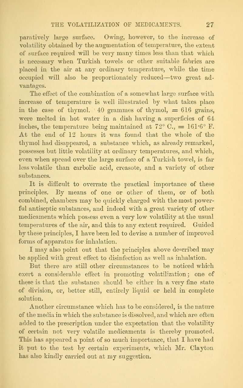 paratively large surface. Owing, however, to the increase of volatility obtained by the augmentation of temperature, the extent of surface required will be very many times less than that which is necessary when Turkish towels or other suitable fabrics are placed in the air at any ordinary temperature, while the time occupied will also be proportionately reduced—two great ad- vantages. The effect of the combination of a somewhat large surface with increase of temperature is well illustrated by what takes place in the case of thymol. 40 grammes of thymol, =616 grains, were melted in hot water in a dish having a superficies of 64 inches, the temperature being maintained at 72° C, = 16.r6° F. At the end of 12' hours it was found that the whole of the thymol had disappeared, a substance which, as already remarked, possesses but little volatility at ordinary temperatures, and which, even when spread over the large surface of a Turkish towel, is far less volatile than carbolic acid, creasote, and a variety of other substances. It is difficult to overrate the practical importance of these principles. By means of one or other of them, or of both combined, chambers may be quickly charged with the most power- ful antiseptic substances, and indeed with a great variety of other medicaments which possess even a very low volatility at the usual temperatures of the air, and this to any extent required. Guided by these principles, I have been led to devise a number of improved forms of apparatus for inhalation. I may also point out that the principles above described may be applied with great effect to disinfection as well as inhalation. But there are still other circumstances to be noticed which exert a considerable effect in promoting volatilization; one of these is that the substance should be either in a very fine state of division, or, better still, entirely liquid or held in complete solution. Another circumstance which has to be considered, is the nature of the media in which the substance is disvsolved, and which are often added to the prescription under the expectation that the volatility of certain not very volatile medicaments is thereby promoted. This has appeared a point of so much importance, that I have had it put to the test by certain experiments, which Mr. Clayton has also kindly carried out at my suggestion.