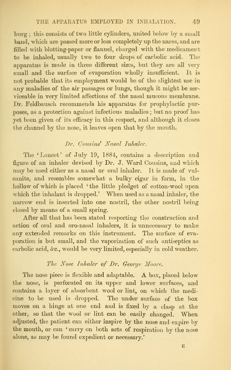 burg; this consists of two little cylinders, united below Ijy a small band, which are passed more or less completely up the nares, and are filled with blotting-paper or flannel, charged with the medicament to be inhaled, usually two to four drops of carbolic acid. The apparatus is made in three difierent sizes, but they are all very small and the surface of evaporation wholly insufficient. It is not probable that its employment would be of the slightest use in any maladies of the air passages or lungs, though it might be ser- viceable in very limited affections of the nasal mucous membrane. Dr. Feldbausch recommends his apparatus for prophylactic pur- poses, as a protection against infectious maladies; but no proof has yet been given of its efficacy in this respect, and although it .closes the channel by the nose, it leaves open that by the mouth. Dr. Cousins' Nasal Inhaler. The 'Lancet' of July 19, 1884, contains a description and figure of an inhaler devised by Dr. J. Ward Cousins, and which may be used either as a nasal or oral inhaler. It is made of vul- canite, and resembles somewhat a bulky cigar in form, in the hollow of which is placed ' the little pledget of cotton-wool upon which the inhalant is dropped.' When used as a nasal inhaler, the narrow end is inserted into one nostril, the other nostril being closed by means of a small spring. After all that has been stated respecting the construction and action of oral and oro-nasal inhalers, it is unnecessary to make any extended remarks on this instrument. The surface of eva- poration is but small, and the vaporization of such antiseptics as carbolic acid, &c., would be very limited, especially in cold weather. The Nose Inhaler of Dr. George Moore. The nose piece is flexible and adaptable. A box, placed below the nose, is perforated on its upper and lower surfaces, and contains a layer of absorbent wool or lint, on which the medi- cine to be used is dropped. The under surface of the box moves on a hinge at one end and is fixed by a clasp at the other, so that the wool or lint can be easily changed. When adjusted, the patient can either inspire by the nose and expire by the mouth, or can ' carry on both acts of respiration by the nose alone, as may be found expedient or necessary.' E