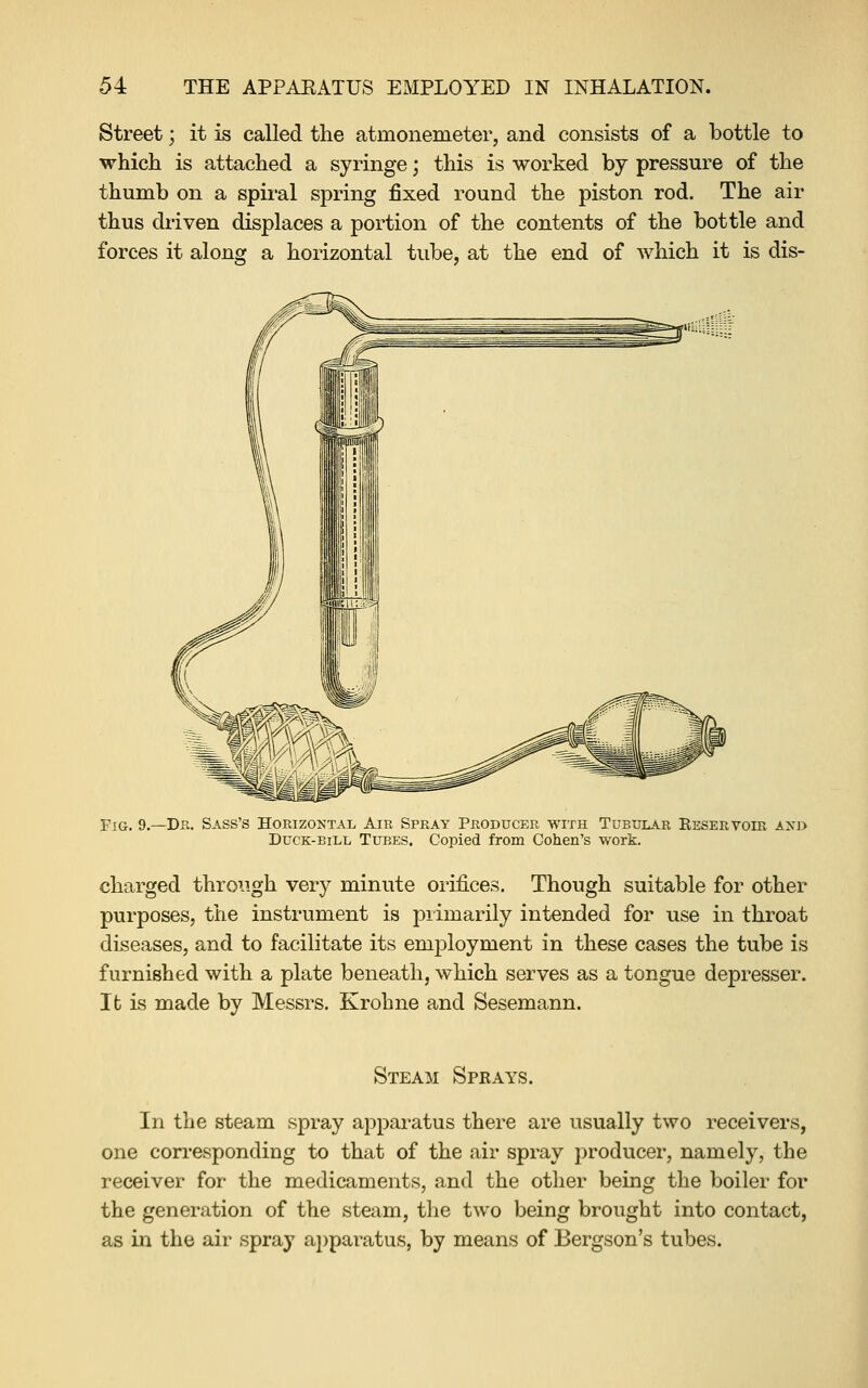 Street -, it is called the atmonemeter, and consists of a bottle to which is attached a syringe; this is worked by pressure of the thumb on a spiral spring fixed round the piston rod. The air thus driven displaces a portion of the contents of the bottle and forces it along a horizontal tube, at the end of which it is dis- FiG. 9.—Dk. Bass's Horizontal Air Spray Producer with Tubular Reservoir axj> DucK-BiLL Tubes. Copied from Cohen's work. charged through very minute orifices. Though suitable for other purposes, the instrument is primarily intended for use in throat diseases, and to facilitate its employment in these cases the tube is furnished with a plate beneath, which serves as a tongue depresser. It is made by Messrs. Krohne and Sesemann. Steam Sprays. In the steam spray apparatus there are usually two receivers, one corresponding to that of the air spray producer, namely, the receiver for the medicaments, and the other being the boiler for the generation of the steam, the two being brought into contact, as in the air spray apparatus, by means of Bergson's tubes.