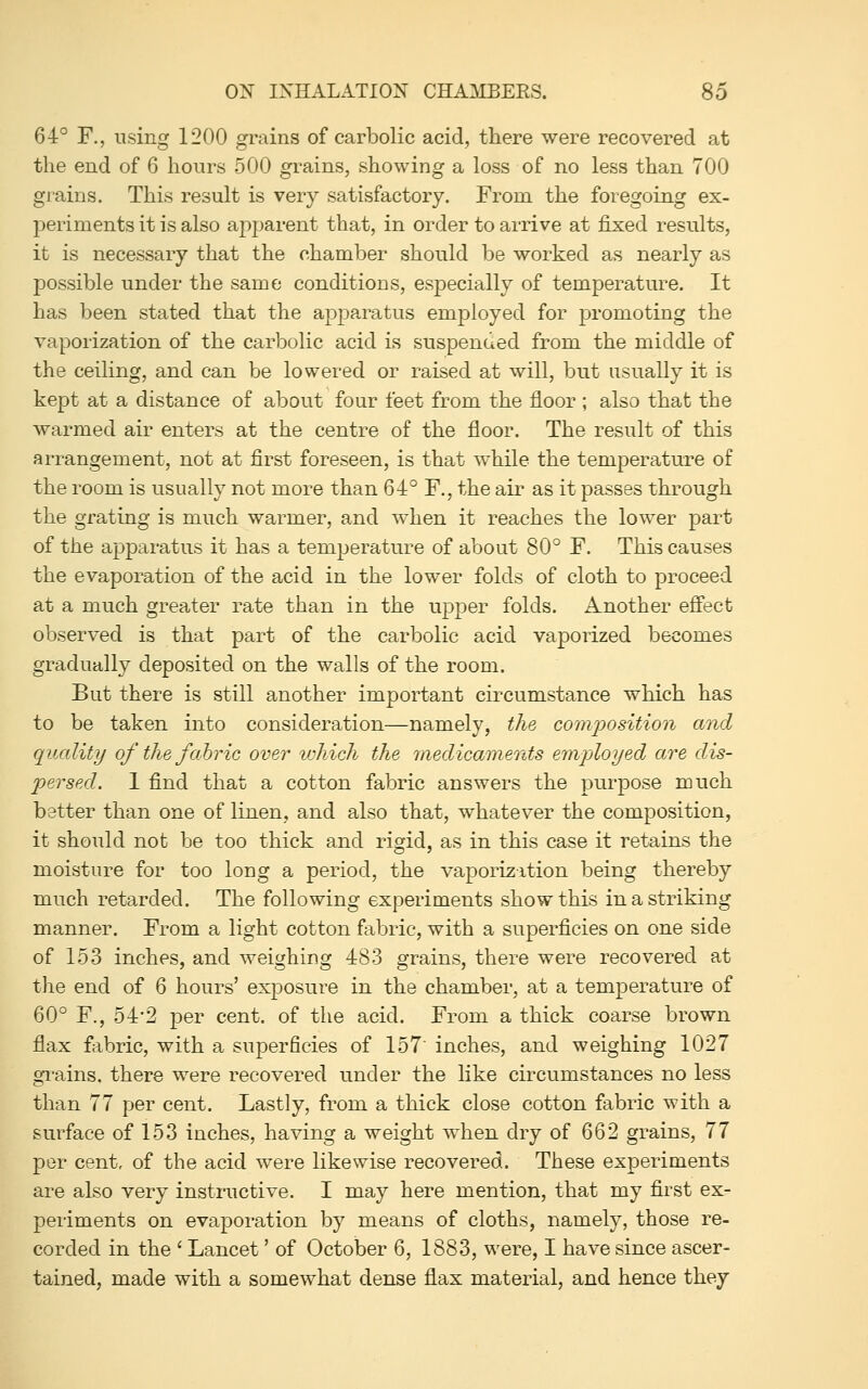 64° F., using 1200 grains of carbolic acid, there were recovered at the end of 6 hours 500 grains, showing a loss of no less than 700 grains. This result is very satisfactory. From the foregoing ex- periments it is also apparent that, in order to arrive at fixed results, it is necessary that the chamber should be worked as nearly as possible under the same conditions, especially of temperature. It has been stated that the apparatus employed for promoting the vaporization of the carbolic acid is suspended from the middle of the ceiling, and can be lowered or raised at will, but usually it is kept at a distance of about four feet from the floor ; also that the warmed air enters at the centre of the floor. The result of this arrangement, not at first foreseen, is that while the temperature of the room is usually not more than 64° F., the air as it passes through the grating is much warmer, and when it reaches the lower part of the apparatus it has a temperature of about 80° F. This causes the evaporation of the acid in the lower folds of cloth to proceed at a much greater rate than in the upper folds. Another effect observed is that part of the carbolic acid vaporized becomes gradually deposited on the walls of the room. But there is still another important circumstance which has to be taken into consideration—namely, the composition and quality of the fahric over vjhich the medicaments emjyloyed are dis- persed. 1 find that a cotton fabric answers the purpose much better than one of linen, and also that, whatever the composition, it should not be too thick and rigid, as in this case it retains the moisture for too long a period, the vaporization being thereby much retarded. The following experiments show this in a striking manner. From a light cotton fabric, with a superficies on one side of 153 inches, and weighing 483 grains, there were recovered at the end of 6 hours' exposure in the chamber, at a temperature of 60° F., 54-2 per cent, of the acid. From a thick coarse brown flax fj^bric, with a superficies of 157 inches, and weighing 1027 gi^ains. there were recovered under the like circumstances no less than 77 per cent. Lastly, from a thick close cotton fabric with a surface of 153 inches, having a weight when dry of 662 grains, 77 per cent, of the acid were likewise recovered. These experiments are also very instructive. I may here mention, that my first ex- periments on evaporation by means of cloths, namely, those re- corded in the ' Lancet' of October 6, 1883, were, I have since ascer- tained, made with a somewhat dense flax material, and hence they