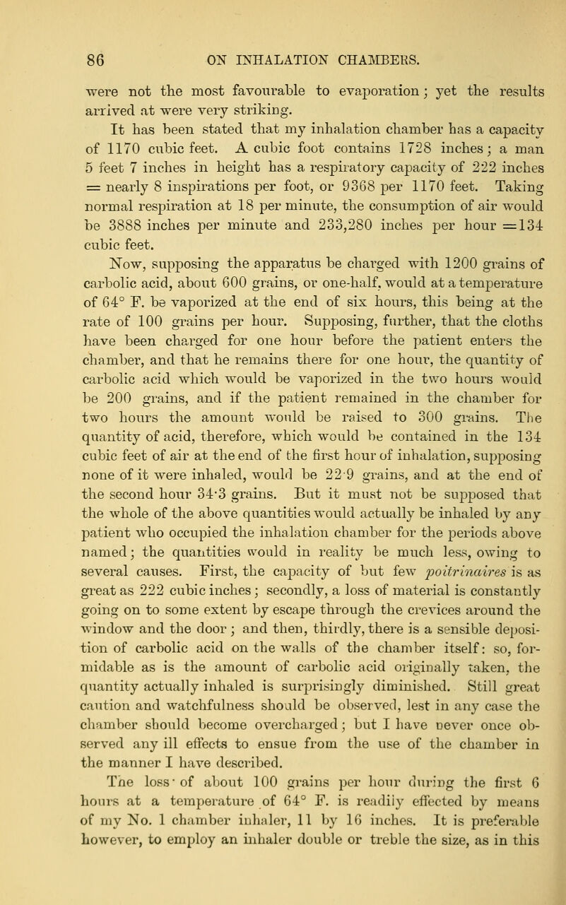 were not the most favourable to evaporation; yet the results arrived at were very striking. It has been stated that my inhalation chamber has a capacity of 1170 cubic feet. A cubic foot contains 1728 inches; a man 5 feet 7 inches in height has a respiratory capacity of 222 inches = nearly 8 inspirations per foot, or 9368 per 1170 feet. Taking normal respiration at 18 per minute, the consumption of air would be 3888 inches per minute and 233,280 inches per hour =134 cubic feet. Now, supposing the apparatus be charged with 1200 grains of carbolic acid, about 600 grains, or one-half, would at a temperature of 64° F. be vaporized at the end of six hours, this being at the rate of 100 grains per hour. Supposing, further, that the cloths have been charged for one hour before the patient enters the chamber, and that he remains there for one hour, the quantity of carbolic acid which would be vaporized in the two hours would be 200 grains, and if the patient remained in the chamber for two hours the amount would be raised to 300 grains. The quantity of acid, therefore, which would be contained in the 134 cubic feet of air at the end of the first hour of inhalation, supposing none of it were inhaled, would be 229 grains, and at the end of the second hour 34*3 grains. But it must not be supposed that the whole of the above quantities would actually be inhaled by any patient who occupied the inhalation chamber for the periods above named; the quantities would in reality be much less, owing to several causes. First, the capacity of but few poitrinaires \& as great as 222 cubic inches; secondly, a loss of material is constantly going on to some extent by escape through the crevices around the window and the door; and then, thirdly, there is a sensible deposi- tion of carbolic acid on the walls of the chamber itself: so, for- midable as is the amount of carbolic acid originally taken, the quantity actually inhaled is surprisingly diminished. Still great caution and watchfulness should be observed, lest in any case the chamber should become overcharged; but I have uever once ob- served any ill effects to ensue from the use of the chamber in the manner I have described. The loss-of about 100 grains per hour during the first 6 hours at a temperature of 64° F. is readily efifected by means of my No. 1 chamber inhaler, 11 by 16 inches. It is preferable however, to employ an inhaler double or treble the size, as in this