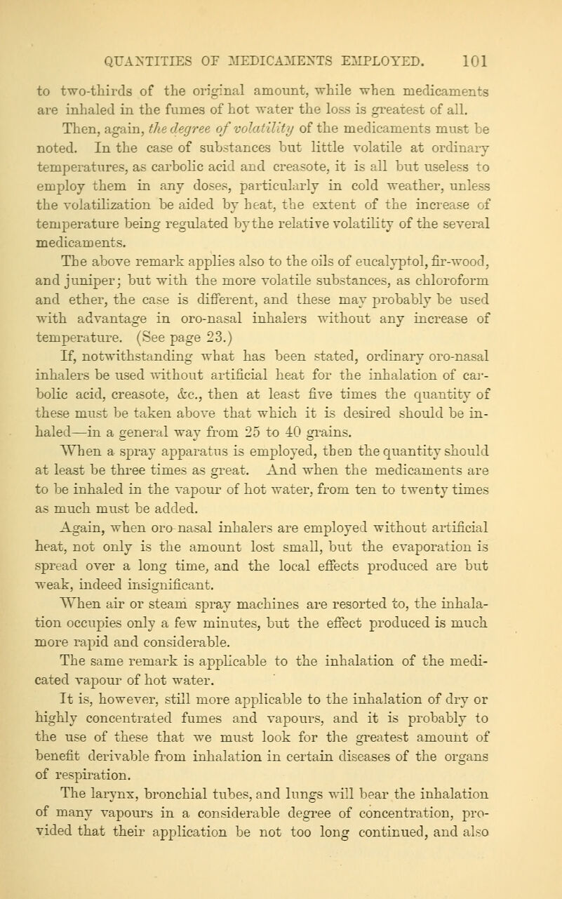 to two-thirds of the original amount, while when medicaments are inhaled in the fumes of hot water the loss is greatest of all. Then, again, the degree of volatility of the medicaments must be noted. In the case of substances but little volatile at ordinary temperatures, as carbolic acid and creasote, it is all but useless to employ them in any doses, particularly in cold weather, unless the volatilization be aided by heat, the extent of the increase of temperature being regulated by the relative volatility of the several medicaments. The above remark applies also to the oils of eucalyptol, fir-wood, and juniper; but with the more volatile substances, as chloroform and ether, the case is different, and these may probably be used with advantage in oro-nasal inhalers without any increase of temperature. (See page 23.) If, notwithstanding what has been stated, ordinary oro-nasal inhalers be used without artificial heat for the inhalation of cai-- bolic acid, creasote, &c., then at least five times the quantity of these must be taken above that which it is desired should be in- haled—in a general way from 25 to 40 grains. When a spray apparatus is employed, then the quantity should at least be three times as great. And when the medicaments are to be inhaled in the vapour of hot water, from ten to twenty times as much must be added. Again, when oro-nasal inhalers are employed without artificial heat, not only is the amount lost small, but the evaporation is spread over a long time, and the local effects produced are but weak, indeed insignificant. When air or steand spray machines are resorted to, the inhala- tion occupies only a few minutes, but the effect produced is much more rapid and considerable. The same remark is applicable to the inhalation of the medi- cated vapour of hot water. It is, however, still more applicable to the inhalation of dry or highly concentrated fumes and vapours, and it is probably to the use of these that we must look for the greatest amount of benefit derivable from inhalation in certain diseases of the organs of respiration. The larynx, bronchial tubes, and lungs will bear the inhalation of many vapours in a considerable degree of concentration, pro- vided that their application be not too long continued, and also