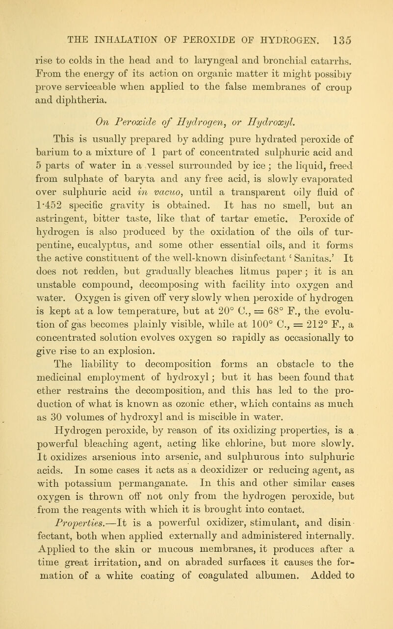 rise to colds in the head and to laryngeal and bronchial catarrhs. From the energy of its action on organic matter it might possibly prove serviceable when applied to the false membranes of croup and diphtheria. On Peroxide of Hydrogen, or Hydroxyl. This is usually prepared by adding pure hydrated peroxide of barium to a mixture of 1 part of concentrated sulphuric acid and 5 parts of water in a vessel surrounded by ice; the liquid, freed from sulphate of baryta and any free acid, is slowly evaporated over sulphuric acid in vacuo, until a transparent oily fluid of 1-452 specific gravity is obtained. It has no smell, but an astringent, bitter taste, like that of tartar emetic. Peroxide of hydrogen is also produced by the oxidation of the oils of tur- pentine, eucalyptus, and some other essential oils, and it forms the active constituent of the well-known disinfectant ^ Sanitas.' It does not redden, but gradually bleaches litmus paper; it is an unstable compound, decomposing with facility into oxygen and water. Oxygen is given off very slowly when peroxide of hydrogen is kept at a low temperature, but at 20° C, = 68° F., the evolu- tion of gas becomes plainly visible, while at 100° C, = 212° F., a concentrated solution evolves oxygen so rapidly as occasionally to give rise to an explosion. The liability to decomposition forms an obstacle to the medicinal employment of hydroxyl; but it has been found that ether restrains the decomposition, and this has led to the pro- duction of what is known as ozonic ether, which contains as much as 30 volumes of hydroxyl and is miscible in water. Hydrogen peroxide, by reason of its oxidizing properties, is a powerful bleaching agent, acting like chlorine, but more slowly. It oxidizes arsenious into arsenic, and sulphurous into sulphuric acids. In some cases it acts as a deoxidizer or reducing agent, as with potassium permanganate. In this and other similar cases oxygen is thrown off not only from the hydrogen peroxide, but from the reagents with which it is brought into contact. Properties.—It is a powerful oxidizer, stimulant, and disin- fectant, both when applied externally and administered internally. Applied to the skin or mucous membranes, it produces after a time great irritation, and on abraded surfaces it causes the for- mation of a white coating of coagulated albumen. Added to