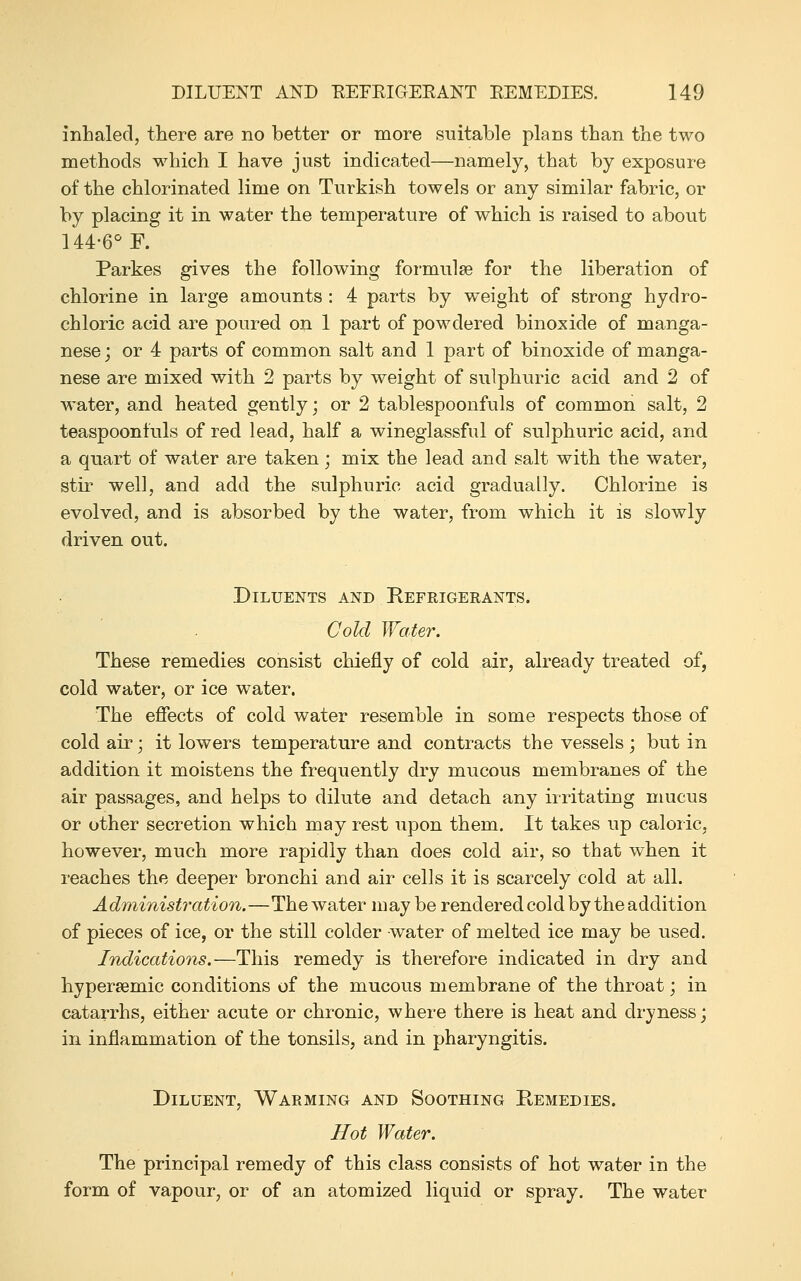 inhaled, there are no better or more suitable plans than the two methods which I have just indicated—namely, that by exposure of the chlorinated lime on Turkish towels or any similar fabric, or by placing it in water the temperature of which is raised to about 144-6° E. Parkes gives the following formulae for the liberation of chlorine in large amounts : 4 parts by weight of strong hydro- chloric acid are poured on 1 part of powdered binoxide of manga- nese ; or 4 parts of common salt and 1 part of binoxide of manga- nese are mixed with 2 parts by weight of sulphuric acid and 2 of water, and heated gently ] or 2 tablespoonfuls of common salt, 2 teaspoonfuls of red lead, half a wineglassful of sulphuric acid, and a quart of water are taken; mix the lead and salt with the water, stir well, and add the sulphuric acid gradually. Chlorine is evolved, and is absorbed by the water, from which it is slowly driven out. Diluents and Refrigerants. Cold Water. These remedies consist chiefly of cold air, already treated of, cold water, or ice water. The effects of cold water resemble in some respects those of cold air; it lowers temperature and contracts the vessels ; but in addition it moistens the frequently dry mucous membranes of the air passages, and helps to dilute and detach any iiritating mucus or other secretion which may rest upon them. It takes up caloric, however, much more rapidly than does cold air, so that when it reaches the deeper bronchi and air cells it is scarcely cold at all. Administration.—The water may be rendered cold by the addition of pieces of ice, or the still colder water of melted ice may be used. Indications.—This remedy is therefore indicated in dry and hypersemic conditions of the mucous membrane of the throat; in catarrhs, either acute or chronic, where there is heat and dryness j in inflammation of the tonsils, and in pharyngitis. Diluent, Warming and Soothing Remedies. Hot Water. The principal remedy of this class consists of hot water in the form of vapour, or of an atomized liquid or spray. The water