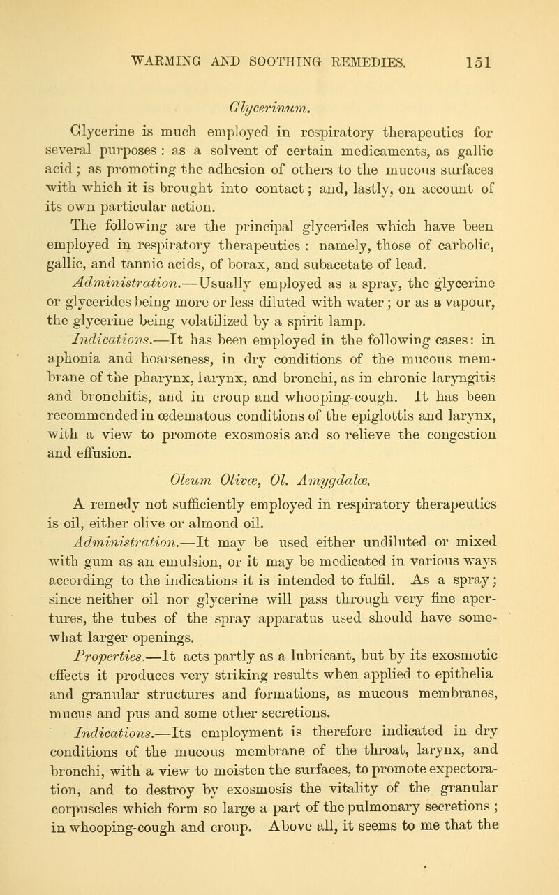 Glycerinum. Glycerine is much employed in respiratory therapeutics for several purposes : as a solvent of certain medicaments, as gallic acid ; as promoting the adhesion of others to the mucous surfaces with which it is brought into contact; and, lastly, on account of its own particular action. The following are the principal glycerides which have been employed in respiratory therapeutics : namely, those of carbolic, gallic, and tannic acids, of borax, and subacetate of lead. Administration.—Usually employed as a spray, the glycerine or glycerides being more or less diluted with water; or as a vapour, the glycerine being volatilized by a spirit lamp. Indications.—It has been employed in the following cases: in aphonia and hoarseness, in dry conditions of the mucous mem- brane of the pharynx, larynx, and bronchi, as in chronic laryngitis and bronchitis, and in croup and whooping-cough. It has been recommended in oedematous conditions of the epiglottis and larynx, with a view to promote ex osmosis and so relieve the congestion and effusion. Oleum Olivce, 01. Amygdalce. A remedy not sufficiently employed in respiratory therapeutics is oil, either olive or almond oil. Administration.—It may be used either undiluted or mixed with gum as an emulsion, or it may be medicated in various ways accoi-ding to the indications it is intended to fulfil. As a spray; since neither oil nor glycerine will pass through very fine aper- tures, the tubes of the spray apparatus used should have some- what larger openings. Properties.—It acts partly as a lubricant, but by its exosmotic effects it produces very striking results when applied to epithelia and granular structures and formations, as mucous membranes, mucus and pus and some other secretions. Indications.—Its employment is therefore indicated in dry conditions of the mucous membrane of the throat, larynx, and bronchi, with a view to moisten the surfaces, to promote expectora- tion, and to destroy by exosmosis the vitality of the granular corpuscles which form so large a part of the pulmonary secretions ; in whooping-cough and croup. Above all, it seems to me that the