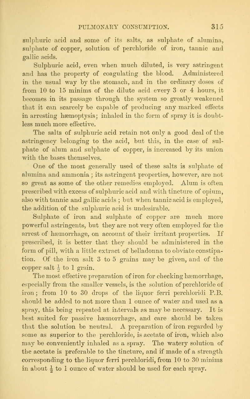 sulphuric acid and some of its salts, as sulphate of alumina, sulphate of copper, solution of perchloride of iron, tannic and gallic acids. Sulphuric acid, even when much diluted, is very astringent and has the property of coagulating the blood. Administered in the usual way by the stomach, and in the ordinary doses of from 10 to 15 minims of the dilute acid every 3 or 4 hours, it becomes in its passage through the system so greatly weakened that it can scarcely be capable of producing any marked effects in arresting hsemoptysis; inhaled in the form of spray it is doubt- less much more effective. The salts of sulphuric acid retain not only a good deal of the astringency belonging to the acid, but this, in the case of sul- phate of alum and sulphate of copper, is increased by its union with the bases themselves. One of the most generally used of these salts is sulphate of alumina and ammonia ; its astringent properties, however, are not so great as some of the other remedies employed. Alum is often prescribed with excess of sulphuric acid and with tincture of opium, also with tannic and gallic acids ; but when tannic acid is employed, the addition of the sulphuric acid is undesirable. Sulphate of iron and sulphate of copper are much more powerful astringents, but they are not very often employed for the arrest of hsemorrhage, on account of their irritant properties. If prescribed, it is better that they should be administered in the form of pill, with a little extract of belladonna to obviate constipa- tion. Of the iron salt 3 to 5 grains may be given, and of the copper salt -J to 1 grain. The most effective preparation of iron for checking haemorrhage, especially from the smaller vessels, is the solution of perchloride of iron; from 10 to 30 drops of the liquor ferri perchloridi P.B. should be added to not more than 1 ounce of water and used as a spray, this being repeated at intervals as may be necessary. It is best suited for passive haemorrhage, and care should be taken that the solution be neutral. A preparation of ii^on regarded by some as superior to the perchloride, is acetate of iron, which also may be conveniently inhaled as a spray. The watery solution of the acetate is preferable to the tincture, and if made of a strength corresponding to the liquor ferri perchloridi, from 10 to 30 minims in about -| to 1 ounce of water should be used for each spray.