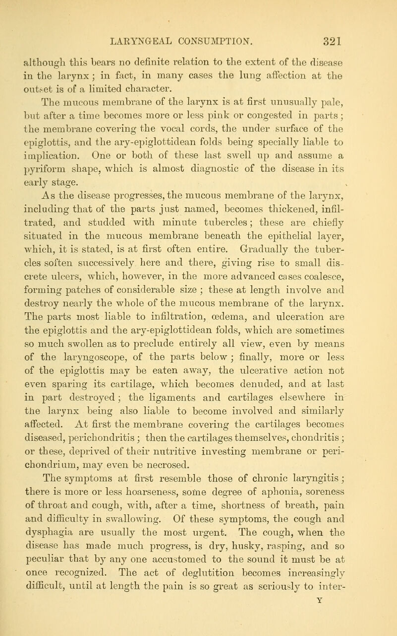 although this bears no definite relation to the extent of the disease in the larynx ; in fact, in many cases the lung afiection at the out.-et is of a limited character. The mucous membrane of the larynx is at first unusually pale, but after a time becomes more or less pink or congested in parts; the membrane covering the vocal cords, the under surface of the epiglottis, and the ary-epiglottidean folds being specially liable to implication. One or both of these last swell up and assume a pyriform shape, which is almost diagnostic of the disease in its early stage. As the disease progresses, the mucous membrane of the larynx, including that of the parts just named, becomes thickened, infil- trated, and studded with minute tubercles; these are chiefly situated in the mucous membrane beneath the epithelial layer, which, it is stated, is at first often entire. Gradually the tuber- cles soften successively here and there, giving rise to small dis- crete ulcers, which, however, in the more advanced cases coalesce, forming patches of considerable size ; these at length involve and destroy nearly the whole of the mucous membrane of the larynx. The parts most liable to infiltration, oedema, and ulceration are the epiglottis and the ary-epiglottidean folds, which are sometimes so much swollen as to preclude entirely all view, even by means of the laryngoscope, of the parts below j finally, more or less of the epiglottis may be eaten away, the ulcerative action not even sparing its cartilage, which becomes denuded, and at last in part destroyed; the ligaments and cartilages elsewhere in the larynx being also liable to become involved and similarly affected. At first the membrane covering the cartilages becomes diseased, perichondritis ; then the cartilages themselves, chondritis; or these, deprived of their nutritive investing membrane or peri- chondrium, may even be necrosed. The symptoms at first resemble those of chronic laryngitis; there is more or less hoarseness, some degree of aphonia, soreness of throat and cough, with, after a time, shortness of breath, pain and diflaculty in swallowing. Of these symptoms, the cough and dysphagia are usually the most urgent. The cough, when the disease has made much progress, is dry, husky, rasping, and so peculiar that by any one accustomed to the sound it must be at once recognized. The act of deglutition becomes increasingly difficult, until at length the pain is so great as seriously to inter- Y