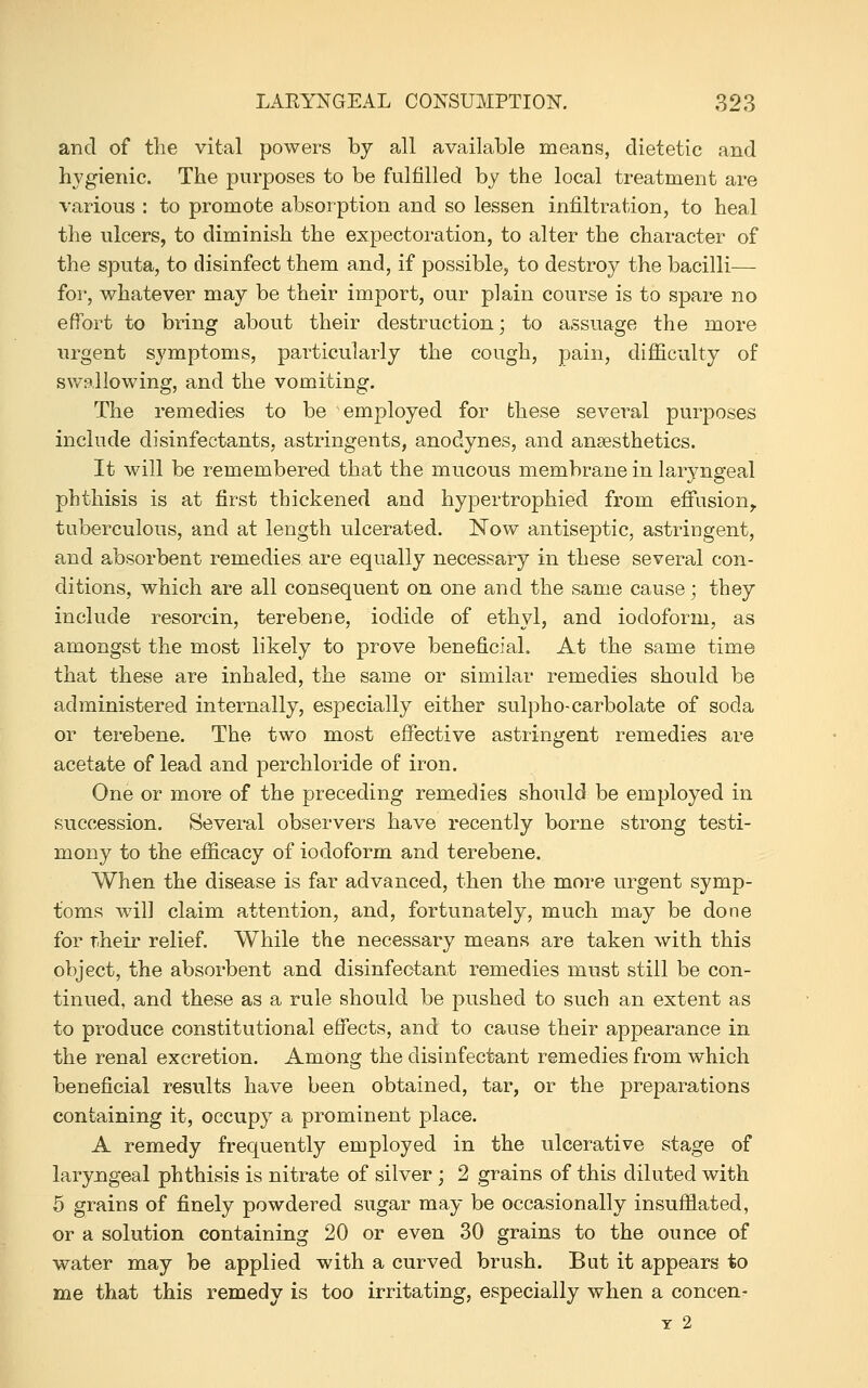 and of the vital powers by all available means, dietetic and hygienic. The purposes to be fulfilled by the local treatment are various : to promote absorption and so lessen infiltration, to heal the ulcers, to diminish the expectoration, to alter the character of the sputa, to disinfect them and, if possible, to destroy the bacilli— for, whatever may be their import, our plain course is to spare no effort to bring about their destruction; to assuage the more urgent symptoms, particularly the cough, pain, difiiculty of swallowing, and the vomiting. The remedies to be employed for these several purposes include disinfectants, astringents, anodynes, and ansesthetics. It will be remembered that the mucous membrane in laryngeal phthisis is at first thickened and hypertrophied from eflfusion,. tuberculous, and at length ulcerated. Now antiseptic, astringent, and absorbent remedies are equally necessary in these several con- ditions, which are all consequent on one and the same cause; they include resorcin, terebene, iodide of ethyl, and iodoform, as amongst the most likely to prove beneficial. At the same time that these are inhaled, the same or similar remedies should be administered internally, especially either sul})ho-carbolate of soda or terebene. The two most effective astringent remedies are acetate of lead and per chloride of iron. One or more of the preceding remedies should be employed in succession. Several observers have recently borne strong testi- mony to the eflacacy of iodoform and terebene. When the disease is far advanced, then the more urgent symp- toms will claim attention, and, fortunately, much may be done for T.heir relief. While the necessary means are taken with this object, the absorbent and disinfectant remedies must still be con- tinued, and these as a rule should be pushed to such an extent as to produce constitutional effects, and to cause their appearance in the renal excretion. Among the disinfecta,nt remedies from which beneficial results have been obtained, tar, or the preparations containing it, occupy a prominent place. A remedy frequently employed in the ulcerative stage of laryngeal phthisis is nitrate of silver ; 2 grains of this diluted with 5 grains of finely powdered sugar may be occasionally insufflated, or a solution containing 20 or even 30 grains to the ounce of water may be applied with a curved brush. But it appears to me that this remedy is too irritating, especially when a concen^ Y 2