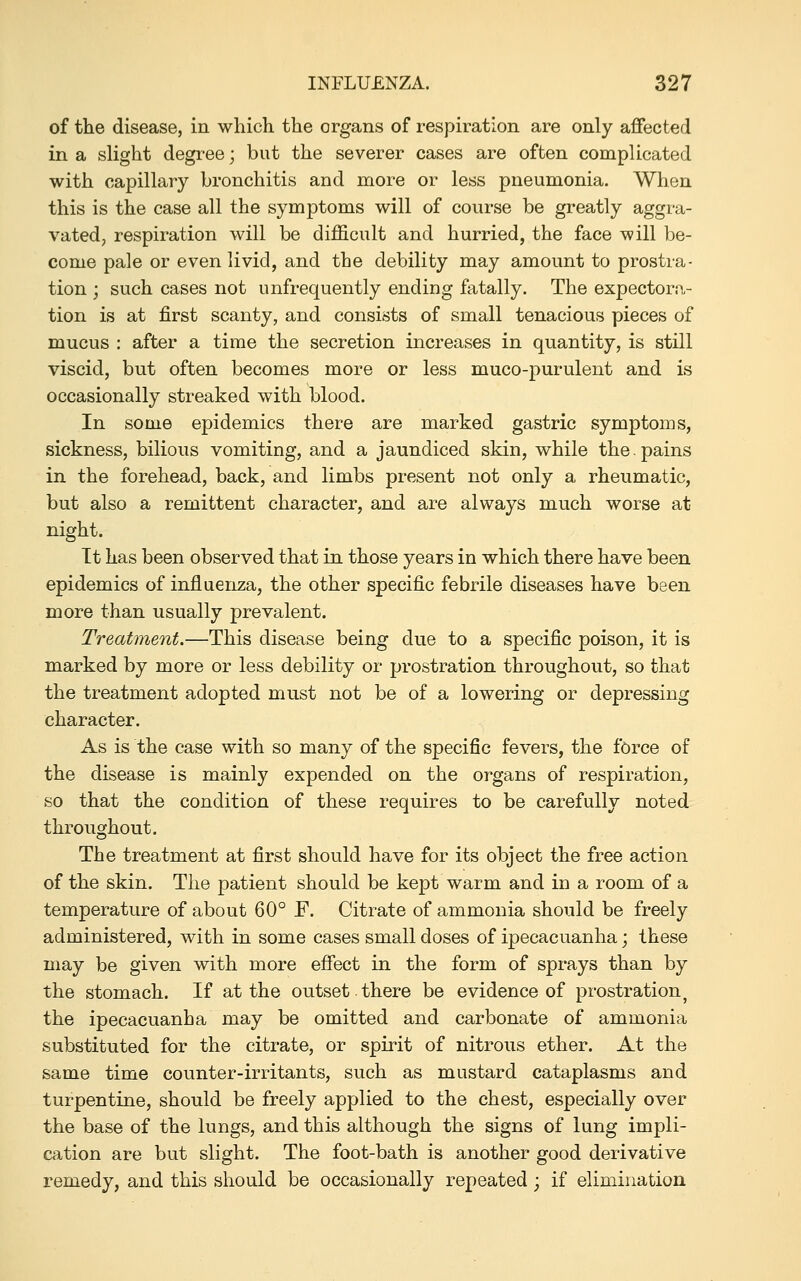 of the disease, in which the organs of respiration are only affected in a slight degree; but the severer cases are often complicated with capillary bronchitis and more or less pneumonia. When this is the case all the symptoms will of course be greatly aggra- vated, respiration will be difficult and hurried, the face will be- come pale or even livid, and the debility may amount to prostra- tion ; such cases not unfrequently ending fatally. The expectora- tion is at first scanty, and consists of small tenacious pieces of mucus : after a time the secretion increases in quantity, is still viscid, but often becomes more or less muco-purulent and is occasionally streaked with blood. In some epidemics there are marked gastric symptoms, sickness, bilious vomiting, and a jaundiced skin, while the.pains in the forehead, back, and limbs present not only a rheumatic, but also a remittent character, and are always much worse at night. Tt has been observed that in those years in which there have been epidemics of influenza, the other specific febrile diseases have been more than usually prevalent. Treatment.—This disease being due to a specific poison, it is marked by more or less debility or prostration throughout, so that the treatment adopted must not be of a lowering or depressing character. As is the case with so many of the specific fevers, the force of the disease is mainly expended on the organs of respiration, so that the condition of these requires to be carefully noted throughout. The treatment at first should have for its object the free action of the skin. The patient should be kept warm and in a room of a temperature of about 60° F. Citrate of ammonia should be freely administered, with in some cases small doses of ipecacuanha; these may be given with more effect in the form of sprays than by the stomach. If at the outset there be evidence of prostration^ the ipecacuanha may be omitted and carbonate of ammonia substituted for the citrate, or spirit of nitrous ether. At the same time counter-irritants, such as mustard cataplasms and turpentine, should be freely applied to the chest, especially over the base of the lungs, and this although the signs of lung impli- cation are but slight. The foot-bath is another good derivative remedy, and this should be occasionally repeated; if elimination